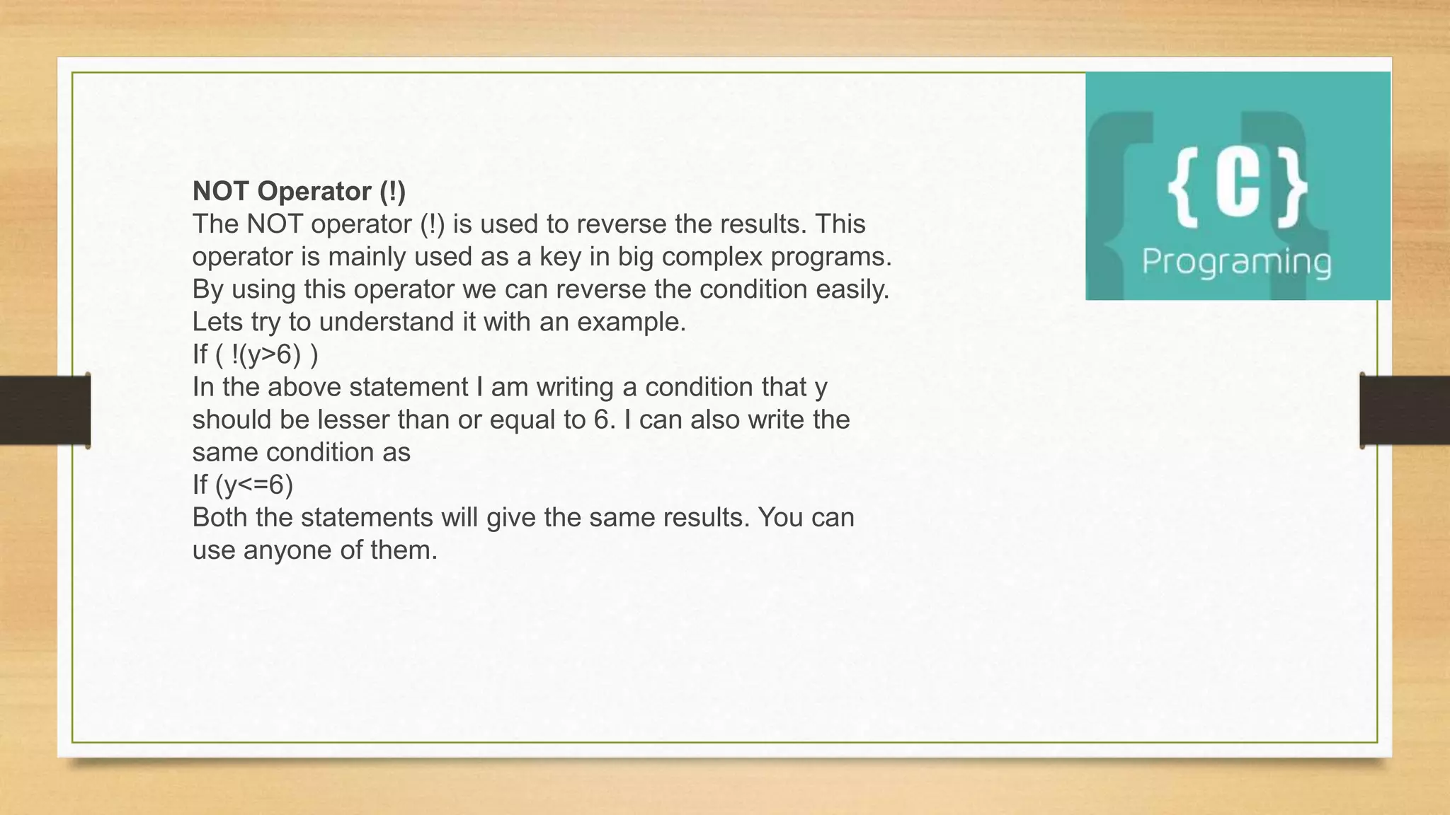 NOT Operator (!)
The NOT operator (!) is used to reverse the results. This
operator is mainly used as a key in big complex programs.
By using this operator we can reverse the condition easily.
Lets try to understand it with an example.
If ( !(y>6) )
In the above statement I am writing a condition that y
should be lesser than or equal to 6. I can also write the
same condition as
If (y<=6)
Both the statements will give the same results. You can
use anyone of them.
 