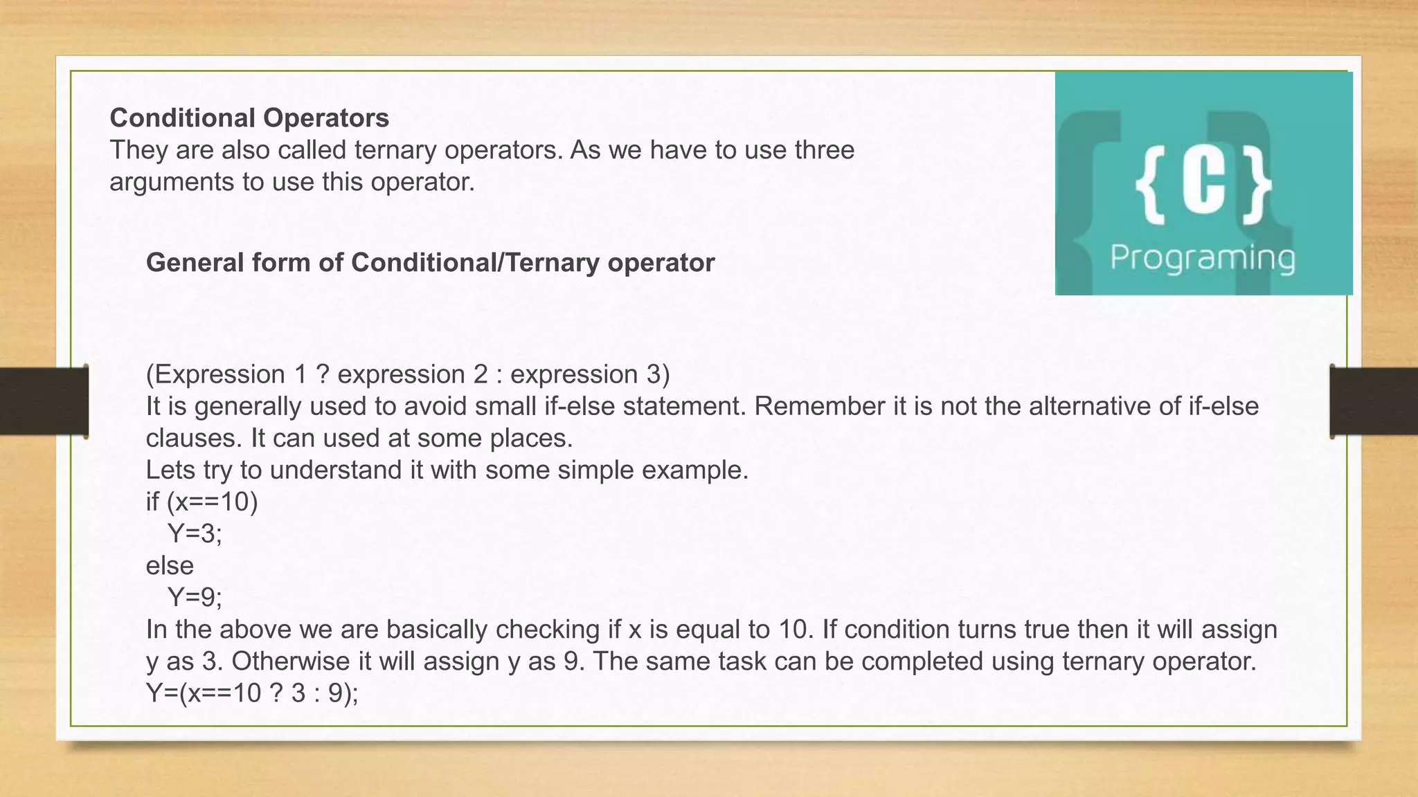(Expression 1 ? expression 2 : expression 3)
It is generally used to avoid small if-else statement. Remember it is not the alternative of if-else
clauses. It can used at some places.
Lets try to understand it with some simple example.
if (x==10)
Y=3;
else
Y=9;
In the above we are basically checking if x is equal to 10. If condition turns true then it will assign
y as 3. Otherwise it will assign y as 9. The same task can be completed using ternary operator.
Y=(x==10 ? 3 : 9);
Conditional Operators
They are also called ternary operators. As we have to use three
arguments to use this operator.
General form of Conditional/Ternary operator
 