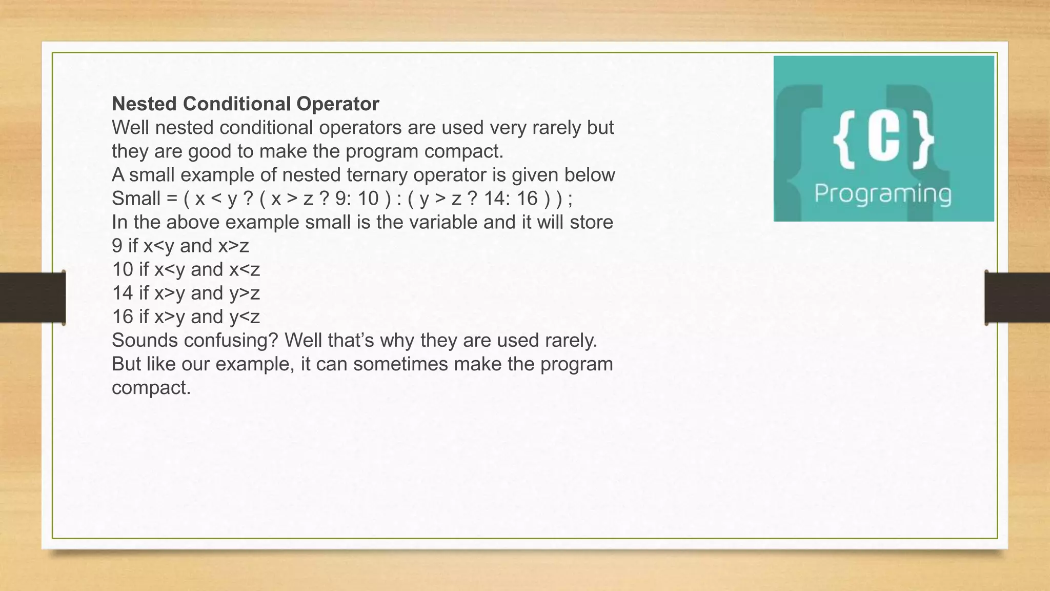 Nested Conditional Operator
Well nested conditional operators are used very rarely but
they are good to make the program compact.
A small example of nested ternary operator is given below
Small = ( x < y ? ( x > z ? 9: 10 ) : ( y > z ? 14: 16 ) ) ;
In the above example small is the variable and it will store
9 if x<y and x>z
10 if x<y and x<z
14 if x>y and y>z
16 if x>y and y<z
Sounds confusing? Well that’s why they are used rarely.
But like our example, it can sometimes make the program
compact.
 