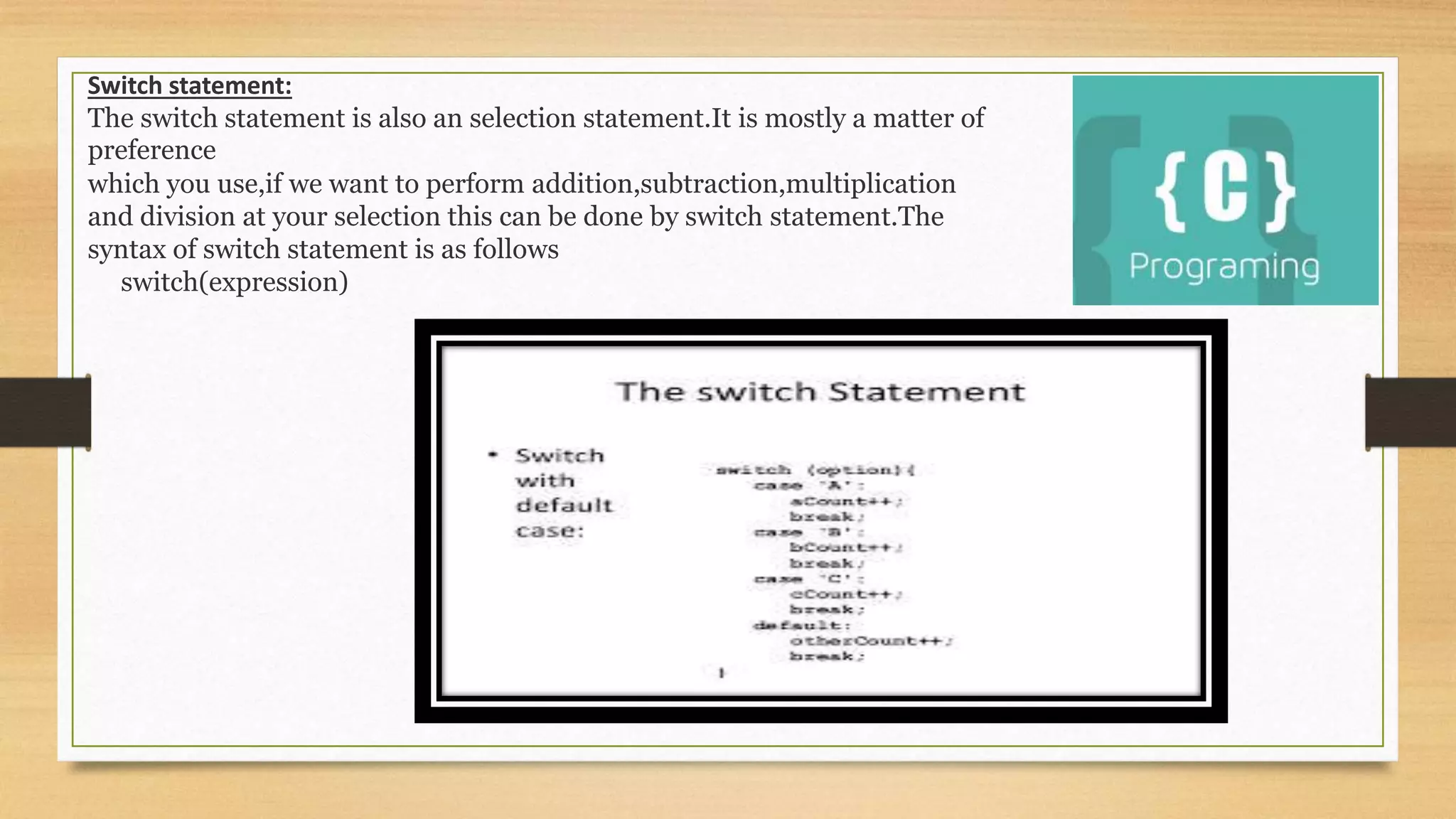 Switch statement:
The switch statement is also an selection statement.It is mostly a matter of
preference
which you use,if we want to perform addition,subtraction,multiplication
and division at your selection this can be done by switch statement.The
syntax of switch statement is as follows
switch(expression)
 