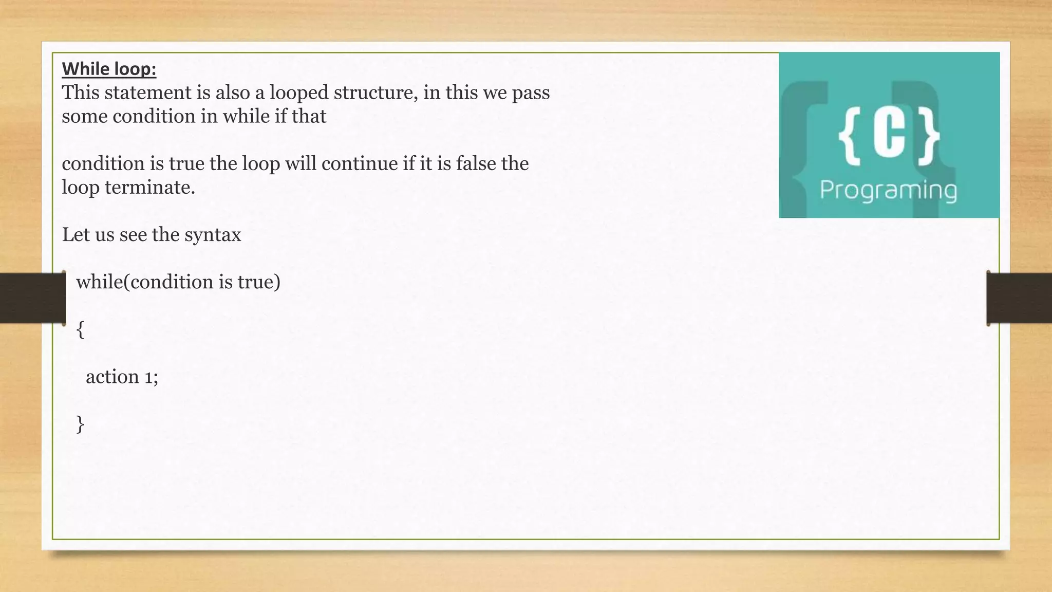 While loop:
This statement is also a looped structure, in this we pass
some condition in while if that
condition is true the loop will continue if it is false the
loop terminate.
Let us see the syntax
while(condition is true)
{
action 1;
}
 