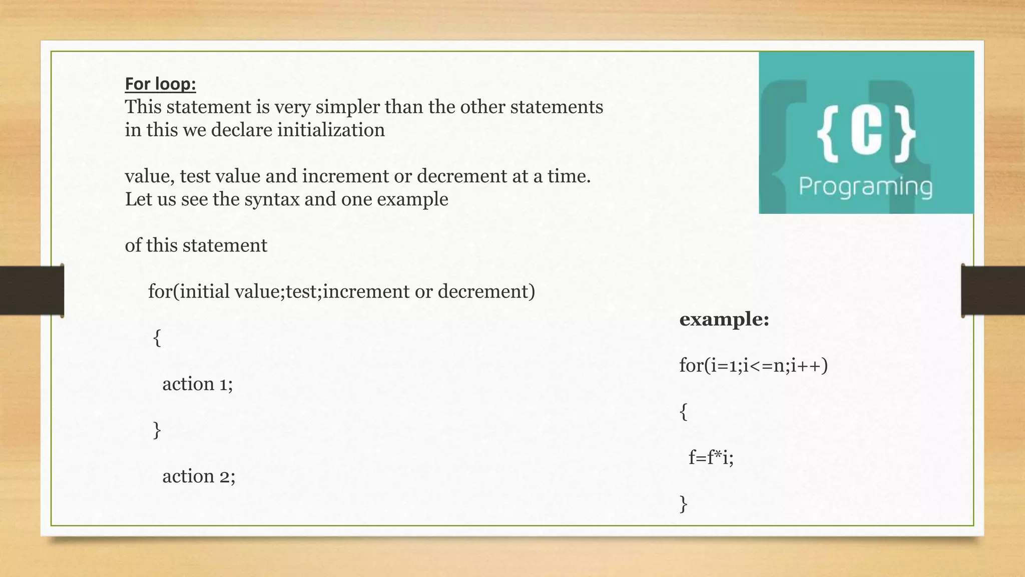 example:
for(i=1;i<=n;i++)
{
f=f*i;
}
For loop:
This statement is very simpler than the other statements
in this we declare initialization
value, test value and increment or decrement at a time.
Let us see the syntax and one example
of this statement
for(initial value;test;increment or decrement)
{
action 1;
}
action 2;
 