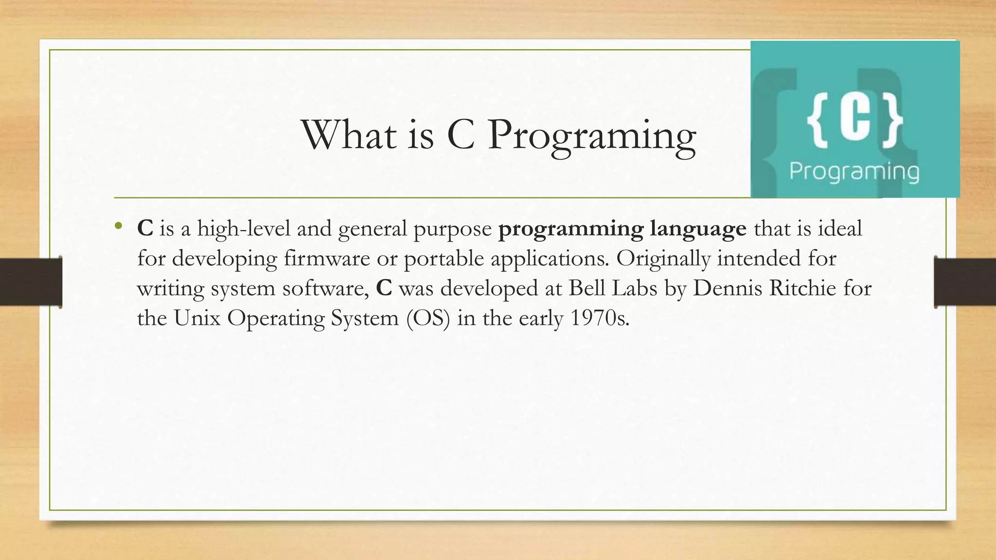 What is C Programing
• C is a high-level and general purpose programming language that is ideal
for developing firmware or portable applications. Originally intended for
writing system software, C was developed at Bell Labs by Dennis Ritchie for
the Unix Operating System (OS) in the early 1970s.
 