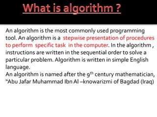 An algorithm is the most commonly used programming
tool. An algorithm is a stepwise presentation of procedures
to perform specific task in the computer. In the algorithm ,
instructions are written in the sequential order to solve a
particular problem. Algorithm is written in simple English
language.
An algorithm is named after the 9th century mathematician,
“Abu Jafar Muhammad Ibn Al –knowarizmi of Bagdad (Iraq)
 