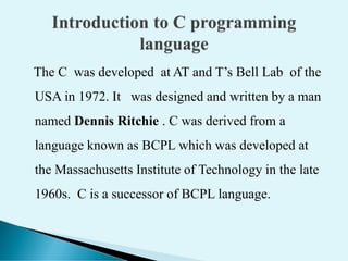 The C was developed at AT and T’s Bell Lab of the
USA in 1972. It was designed and written by a man
named Dennis Ritchie . C was derived from a
language known as BCPL which was developed at
the Massachusetts Institute of Technology in the late
1960s. C is a successor of BCPL language.
 