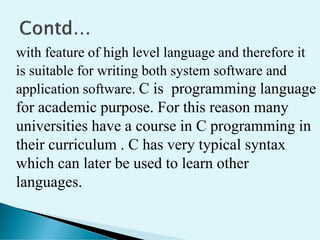 with feature of high level language and therefore it
is suitable for writing both system software and
application software. C is programming language
for academic purpose. For this reason many
universities have a course in C programming in
their curriculum . C has very typical syntax
which can later be used to learn other
languages.
 