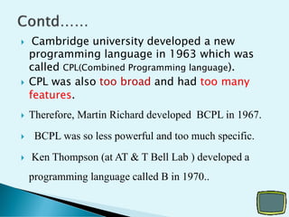  Cambridge university developed a new
programming language in 1963 which was
called CPL(Combined Programming language).
 CPL was also too broad and had too many
features.
 Therefore, Martin Richard developed BCPL in 1967.
 BCPL was so less powerful and too much specific.
 Ken Thompson (at AT & T Bell Lab ) developed a
programming language called B in 1970..
 