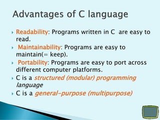  Readability: Programs written in C are easy to
read.
 Maintainability: Programs are easy to
maintain(= keep).
 Portability: Programs are easy to port across
different computer platforms.
 C is a structured (modular) programming
language
 C is a general-purpose (multipurpose)
 