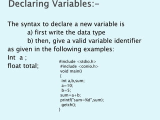 The syntax to declare a new variable is
a) first write the data type
b) then, give a valid variable identifier
as given in the following examples:
Int a ;
float total;
#include <stdio.h>
#include <conio.h>
void main()
{
int a,b,sum;
a=10;
b=5;
sum=a+b;
printf("sum=%d",sum);
getch();
}
 