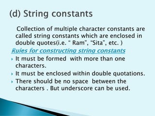 Collection of multiple character constants are
called string constants which are enclosed in
double quotes(i.e. “ Ram”, “Sita”, etc. )
 It must be formed with more than one
characters.
 It must be enclosed within double quotations.
 There should be no space between the
characters . But underscore can be used.
 
