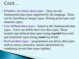  Primitive (or basic) data types – these are the
fundamental data types supported by the language. These
can be classified as integer types, floating point types and
character types.
 User defined data types – based on the fundamental data
types . Users can define their own data types. These
include type defined data types (using typedef keyword)
and enumerate types (using enum keyword).
 Derived data types – programmers can derive data types
such as arrays, structures, unions and pointers by
combining several data types together.
 