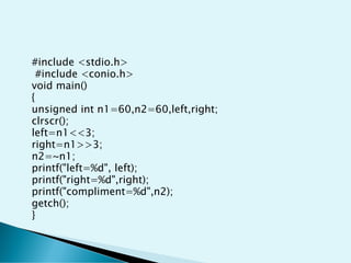#include <stdio.h>
#include <conio.h>
void main()
{
unsigned int n1=60,n2=60,left,right;
clrscr();
left=n1<<3;
right=n1>>3;
n2=~n1;
printf("left=%d", left);
printf("right=%d",right);
printf("compliment=%d",n2);
getch();
}
 