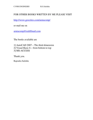 C FOR ENGINEERS           R.G.Salokhe



FOR OTHER BOOKS WRITTEN BY ME PLEASE VISIT

http://www.geocities.com/arutacomp/

or mail me on

arutacomp@rediffmail.com


The books available are

1] AutoCAD 2007 – The third dimension
2] Visual Basic 6 – from bottom to top
3] MS-ACCESS

Thank you.
Rajendra Salokhe
 