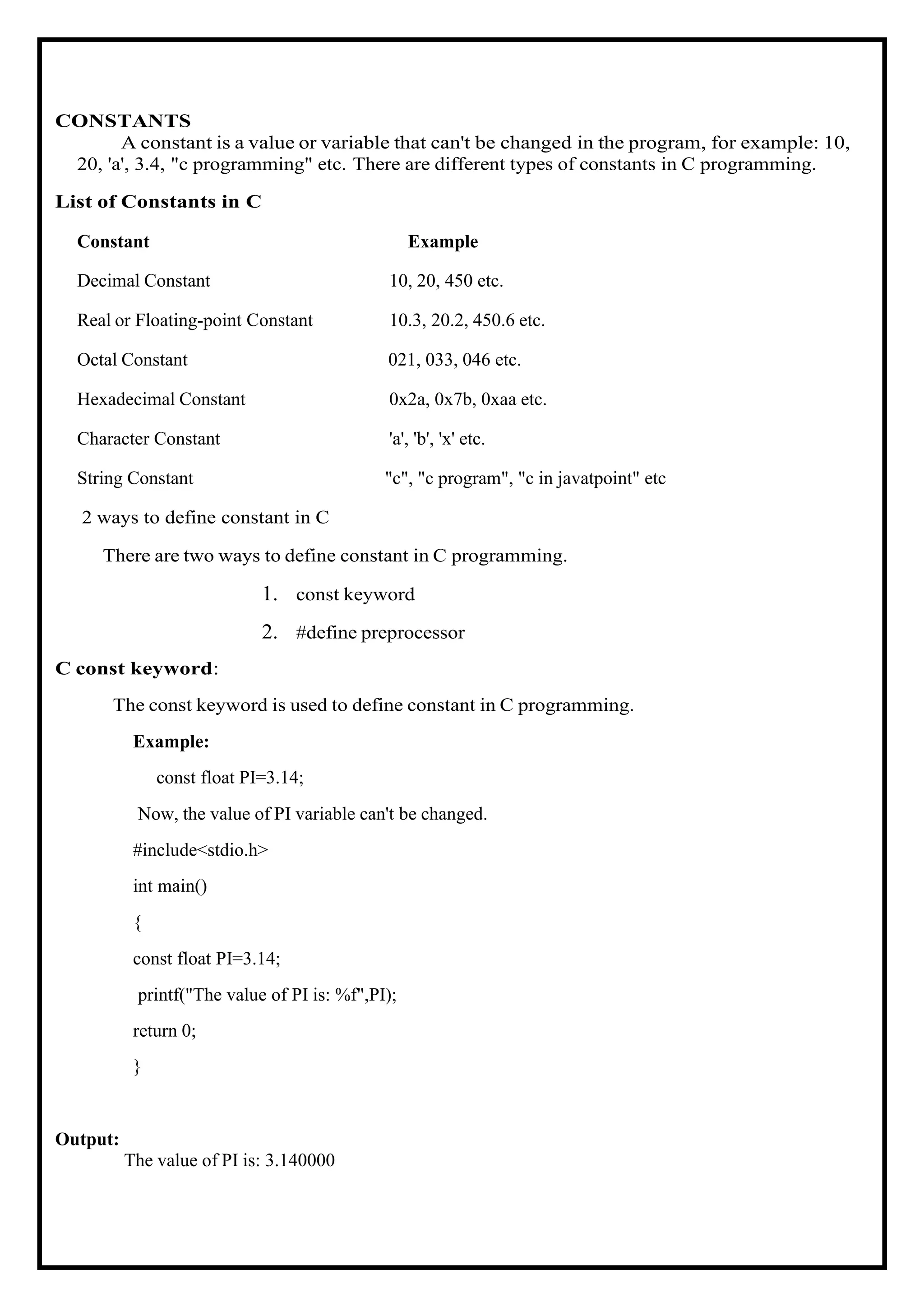 CONSTANTS A constant is a value or variable that can't be changed in the program, for example: 10, 20, 'a', 3.4, "c programming" etc. There are different types of constants in C programming. List of Constants in C Constant Example Decimal Constant 10, 20, 450 etc. Real or Floating-point Constant 10.3, 20.2, 450.6 etc. Octal Constant 021, 033, 046 etc. Hexadecimal Constant 0x2a, 0x7b, 0xaa etc. Character Constant 'a', 'b', 'x' etc. String Constant "c", "c program", "c in javatpoint" etc 2 ways to define constant in C There are two ways to define constant in C programming. 1. const keyword 2. #define preprocessor C const keyword: The const keyword is used to define constant in C programming. Example: const float PI=3.14; Now, the value of PI variable can't be changed. #include<stdio.h> int main() { const float PI=3.14; printf("The value of PI is: %f",PI); return 0; } Output: The value of PI is: 3.140000 