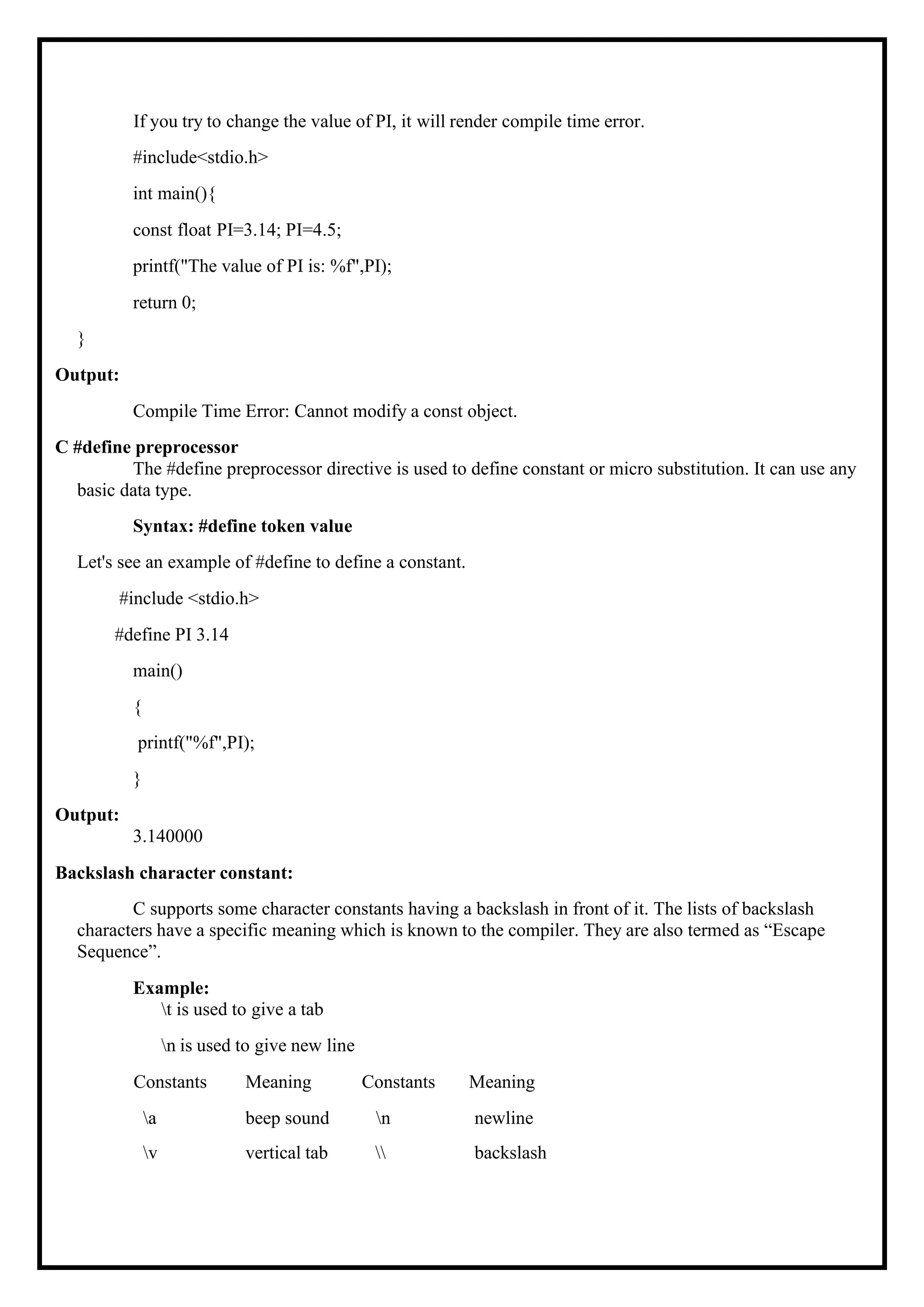 If you try to change the value of PI, it will render compile time error. #include<stdio.h> int main(){ const float PI=3.14; PI=4.5; printf("The value of PI is: %f",PI); return 0; } Output: Compile Time Error: Cannot modify a const object. C #define preprocessor The #define preprocessor directive is used to define constant or micro substitution. It can use any basic data type. Syntax: #define token value Let's see an example of #define to define a constant. #include <stdio.h> #define PI 3.14 main() { printf("%f",PI); } Output: 3.140000 Backslash character constant: C supports some character constants having a backslash in front of it. The lists of backslash characters have a specific meaning which is known to the compiler. They are also termed as “Escape Sequence”. Example: t is used to give a tab n is used to give new line Constants Meaning Constants Meaning a beep sound n newline v vertical tab backslash 