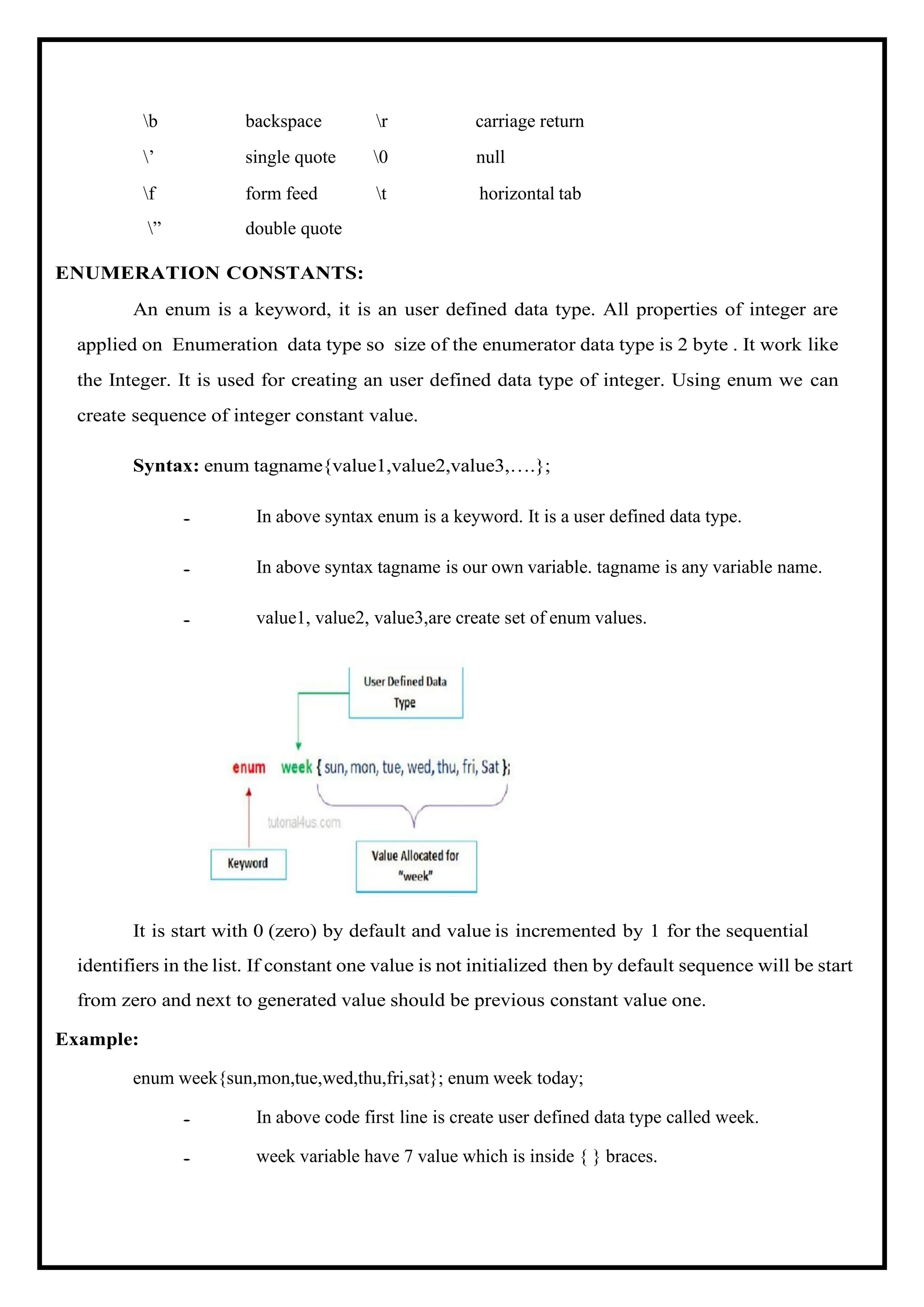 b backspace r carriage return ’ single quote 0 null f ” form feed double quote t horizontal tab ENUMERATION CONSTANTS: An enum is a keyword, it is an user defined data type. All properties of integer are applied on Enumeration data type so size of the enumerator data type is 2 byte . It work like the Integer. It is used for creating an user defined data type of integer. Using enum we can create sequence of integer constant value. Syntax: enum tagname{value1,value2,value3,….}; • In above syntax enum is a keyword. It is a user defined data type. • In above syntax tagname is our own variable. tagname is any variable name. • value1, value2, value3,are create set of enum values. It is start with 0 (zero) by default and value is incremented by 1 for the sequential identifiers in the list. If constant one value is not initialized then by default sequence will be start from zero and next to generated value should be previous constant value one. Example: enum week{sun,mon,tue,wed,thu,fri,sat}; enum week today; • In above code first line is create user defined data type called week. • week variable have 7 value which is inside { } braces. 