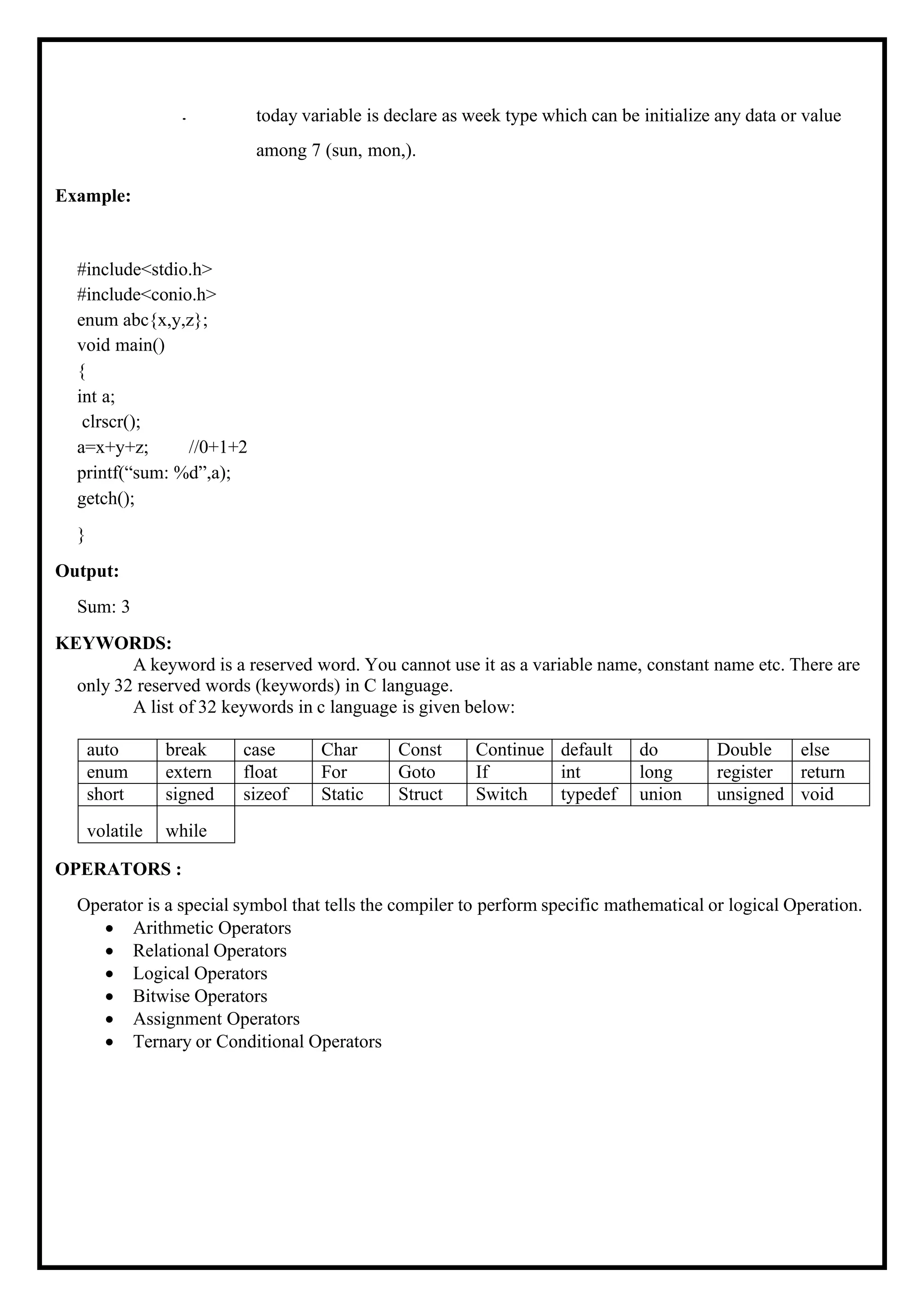 Example: • today variable is declare as week type which can be initialize any data or value among 7 (sun, mon,). #include<stdio.h> #include<conio.h> enum abc{x,y,z}; void main() { int a; clrscr(); a=x+y+z; //0+1+2 printf(“sum: %d”,a); getch(); } Output: Sum: 3 KEYWORDS: A keyword is a reserved word. You cannot use it as a variable name, constant name etc. There are only 32 reserved words (keywords) in C language. A list of 32 keywords in c language is given below: auto break case Char Const Continue default do Double else enum extern float For Goto If int long register return short signed sizeof Static Struct Switch typedef union unsigned void volatile while OPERATORS : Operator is a special symbol that tells the compiler to perform specific mathematical or logical Operation. • Arithmetic Operators • Relational Operators • Logical Operators • Bitwise Operators • Assignment Operators • Ternary or Conditional Operators 