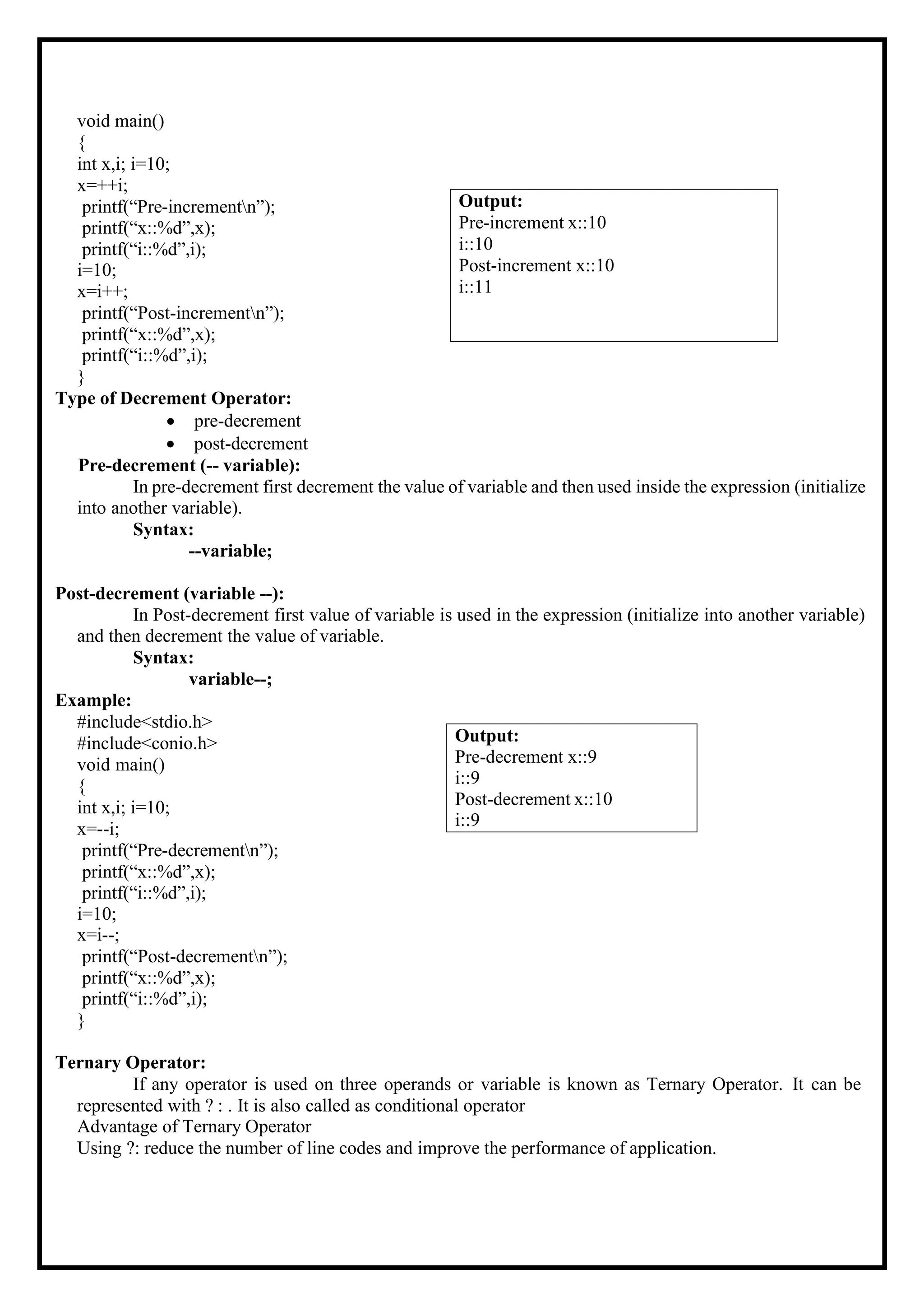 void main() { int x,i; i=10; x=++i; printf(“Pre-incrementn”); printf(“x::%d”,x); printf(“i::%d”,i); i=10; x=i++; printf(“Post-incrementn”); printf(“x::%d”,x); printf(“i::%d”,i); } Type of Decrement Operator: • pre-decrement • post-decrement Pre-decrement (-- variable): In pre-decrement first decrement the value of variable and then used inside the expression (initialize into another variable). Syntax: --variable; Post-decrement (variable --): In Post-decrement first value of variable is used in the expression (initialize into another variable) and then decrement the value of variable. Syntax: variable--; Example: #include<stdio.h> #include<conio.h> void main() { int x,i; i=10; x=--i; printf(“Pre-decrementn”); printf(“x::%d”,x); printf(“i::%d”,i); i=10; x=i--; printf(“Post-decrementn”); printf(“x::%d”,x); printf(“i::%d”,i); } Ternary Operator: If any operator is used on three operands or variable is known as Ternary Operator. It can be represented with ? : . It is also called as conditional operator Advantage of Ternary Operator Using ?: reduce the number of line codes and improve the performance of application. Output: Pre-decrement x::9 i::9 Post-decrement x::10 i::9 Output: Pre-increment x::10 i::10 Post-increment x::10 i::11 