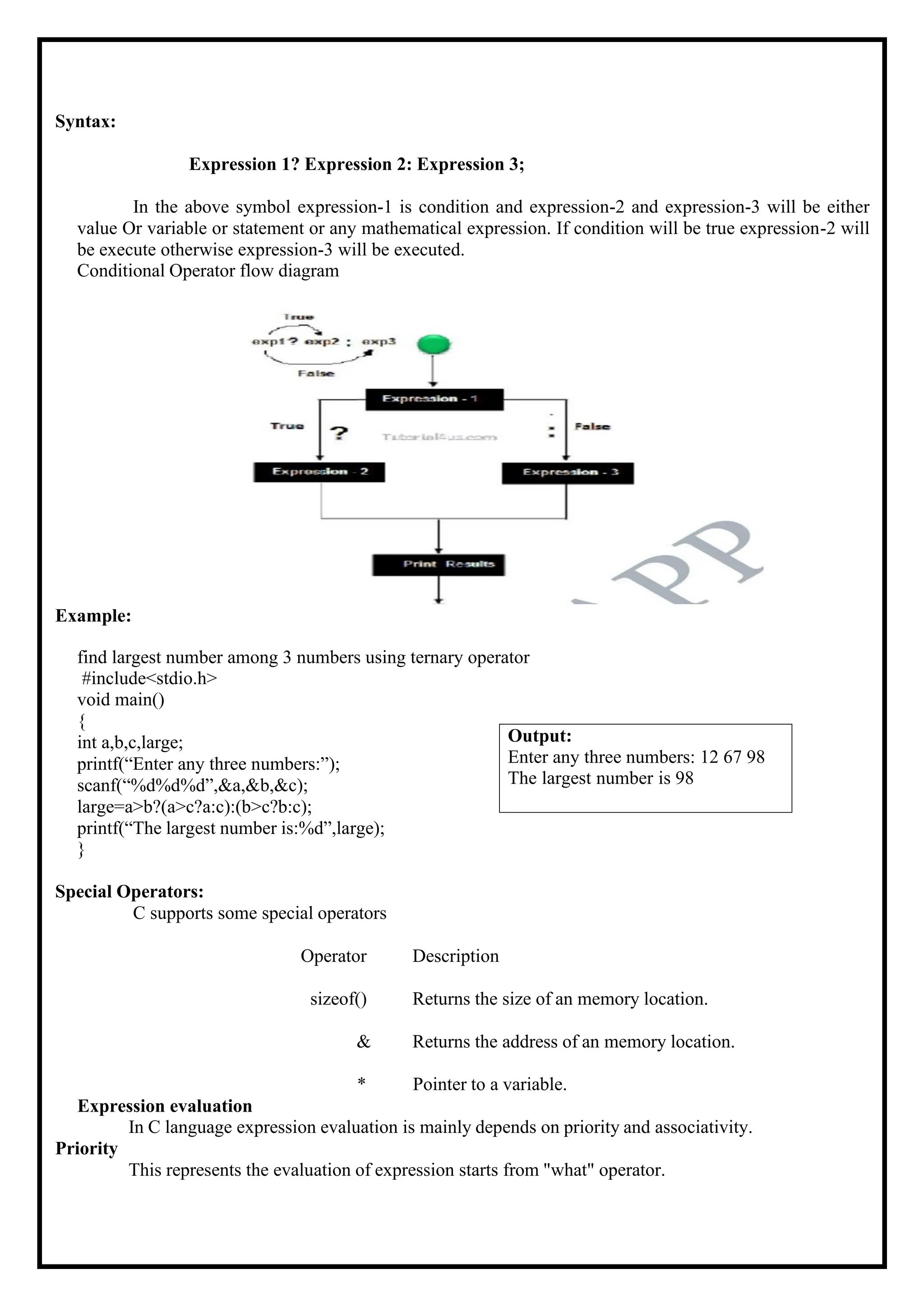 Syntax: Expression 1? Expression 2: Expression 3; In the above symbol expression-1 is condition and expression-2 and expression-3 will be either value Or variable or statement or any mathematical expression. If condition will be true expression-2 will be execute otherwise expression-3 will be executed. Conditional Operator flow diagram Example: find largest number among 3 numbers using ternary operator #include<stdio.h> void main() { int a,b,c,large; printf(“Enter any three numbers:”); scanf(“%d%d%d”,&a,&b,&c); large=a>b?(a>c?a:c):(b>c?b:c); printf(“The largest number is:%d”,large); } Special Operators: C supports some special operators Operator Description sizeof() Returns the size of an memory location. & Returns the address of an memory location. * Pointer to a variable. Expression evaluation In C language expression evaluation is mainly depends on priority and associativity. Priority This represents the evaluation of expression starts from "what" operator. Output: Enter any three numbers: 12 67 98 The largest number is 98 