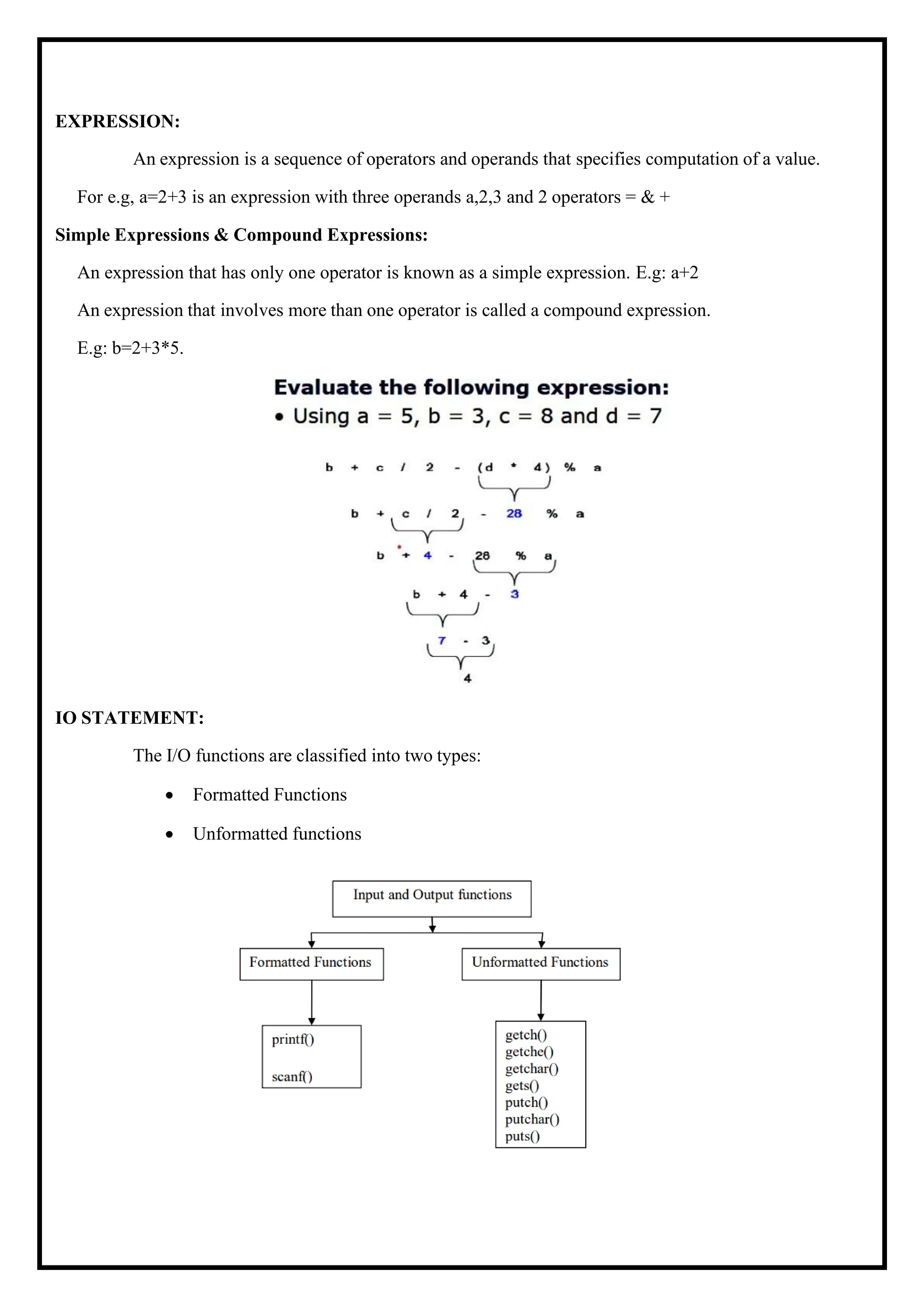 EXPRESSION: An expression is a sequence of operators and operands that specifies computation of a value. For e.g, a=2+3 is an expression with three operands a,2,3 and 2 operators = & + Simple Expressions & Compound Expressions: An expression that has only one operator is known as a simple expression. E.g: a+2 An expression that involves more than one operator is called a compound expression. E.g: b=2+3*5. IO STATEMENT: The I/O functions are classified into two types: • Formatted Functions • Unformatted functions 