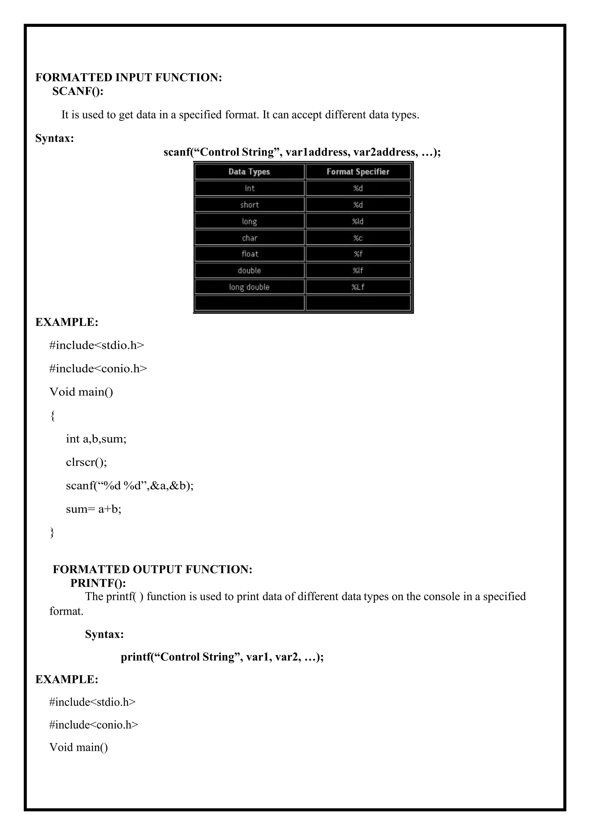 FORMATTED INPUT FUNCTION: SCANF(): It is used to get data in a specified format. It can accept different data types. Syntax: scanf(“Control String”, var1address, var2address, …); EXAMPLE: #include<stdio.h> #include<conio.h> Void main() { int a,b,sum; clrscr(); scanf(“%d %d”,&a,&b); sum= a+b; } FORMATTED OUTPUT FUNCTION: PRINTF(): The printf( ) function is used to print data of different data types on the console in a specified format. Syntax: printf(“Control String”, var1, var2, …); EXAMPLE: #include<stdio.h> #include<conio.h> Void main() 
