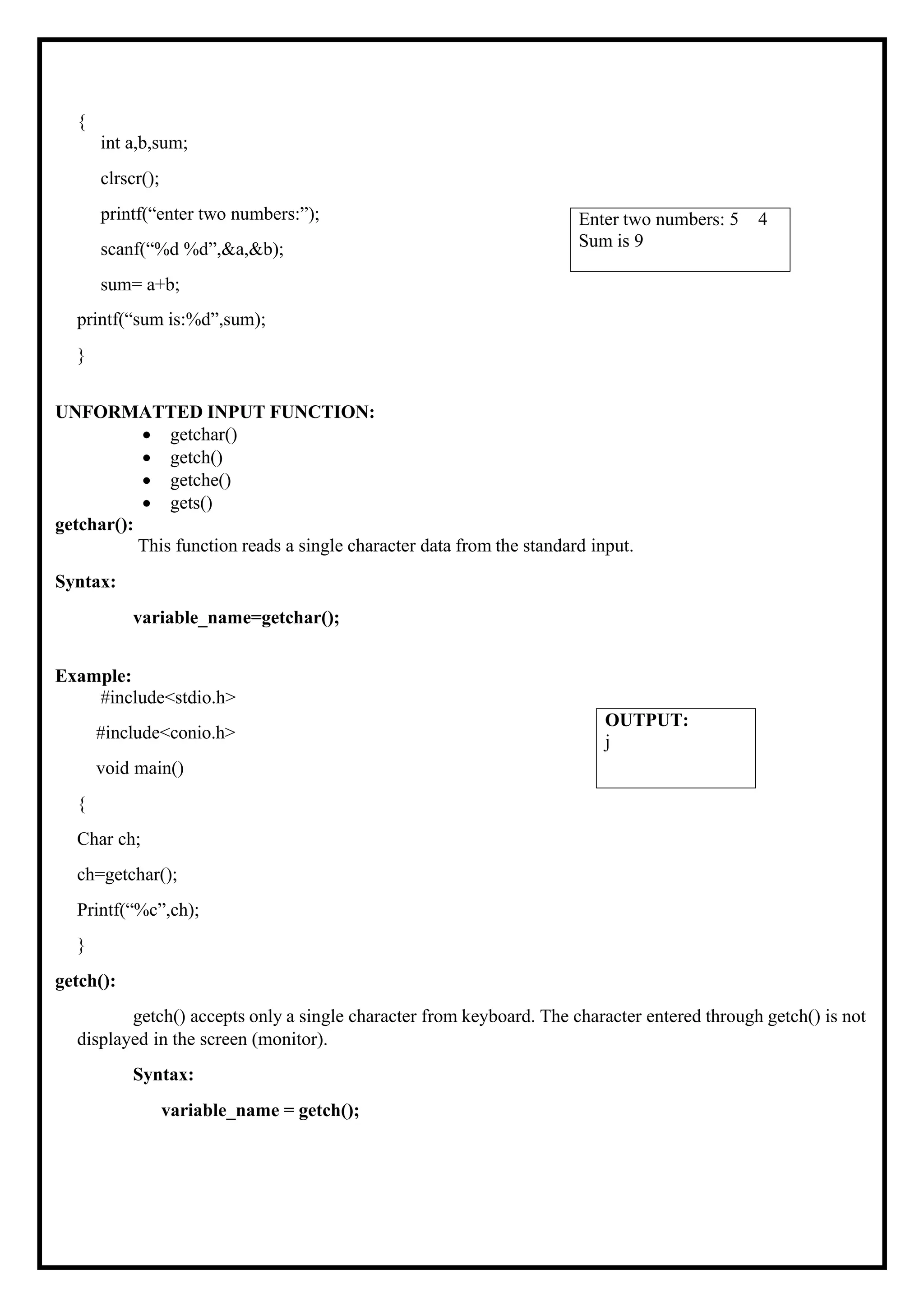 { int a,b,sum; clrscr(); printf(“enter two numbers:”); scanf(“%d %d”,&a,&b); sum= a+b; printf(“sum is:%d”,sum); } UNFORMATTED INPUT FUNCTION: • getchar() • getch() • getche() • gets() getchar(): This function reads a single character data from the standard input. Syntax: variable_name=getchar(); Example: #include<stdio.h> #include<conio.h> void main() { Char ch; ch=getchar(); Printf(“%c”,ch); } getch(): getch() accepts only a single character from keyboard. The character entered through getch() is not displayed in the screen (monitor). Syntax: variable_name = getch(); OUTPUT: j Enter two numbers: 5 4 Sum is 9 