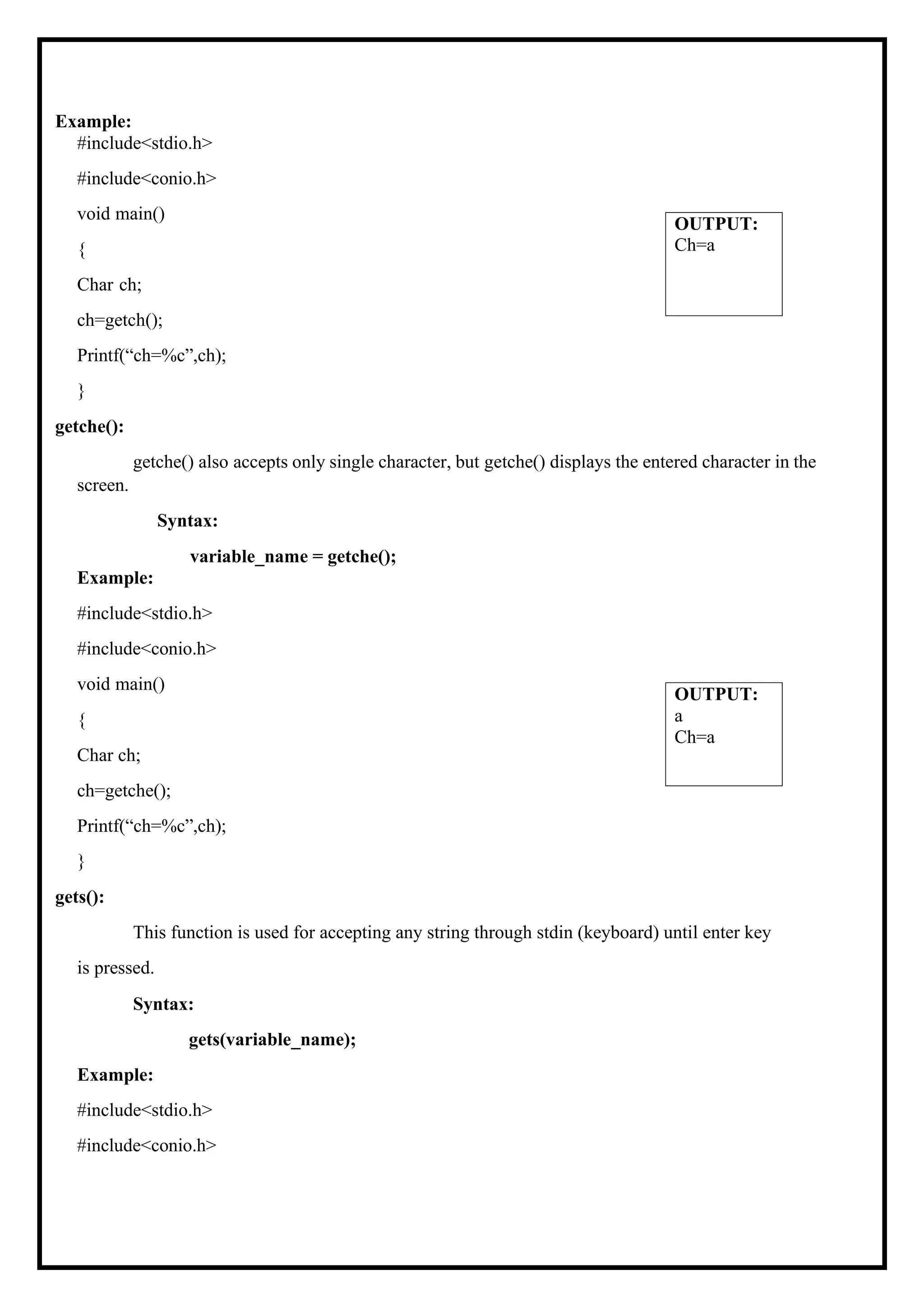 Example: #include<stdio.h> #include<conio.h> void main() { Char ch; ch=getch(); Printf(“ch=%c”,ch); } getche(): getche() also accepts only single character, but getche() displays the entered character in the screen. Syntax: variable_name = getche(); Example: #include<stdio.h> #include<conio.h> void main() { Char ch; ch=getche(); Printf(“ch=%c”,ch); } gets(): This function is used for accepting any string through stdin (keyboard) until enter key is pressed. Syntax: gets(variable_name); Example: #include<stdio.h> #include<conio.h> OUTPUT: a Ch=a OUTPUT: Ch=a 