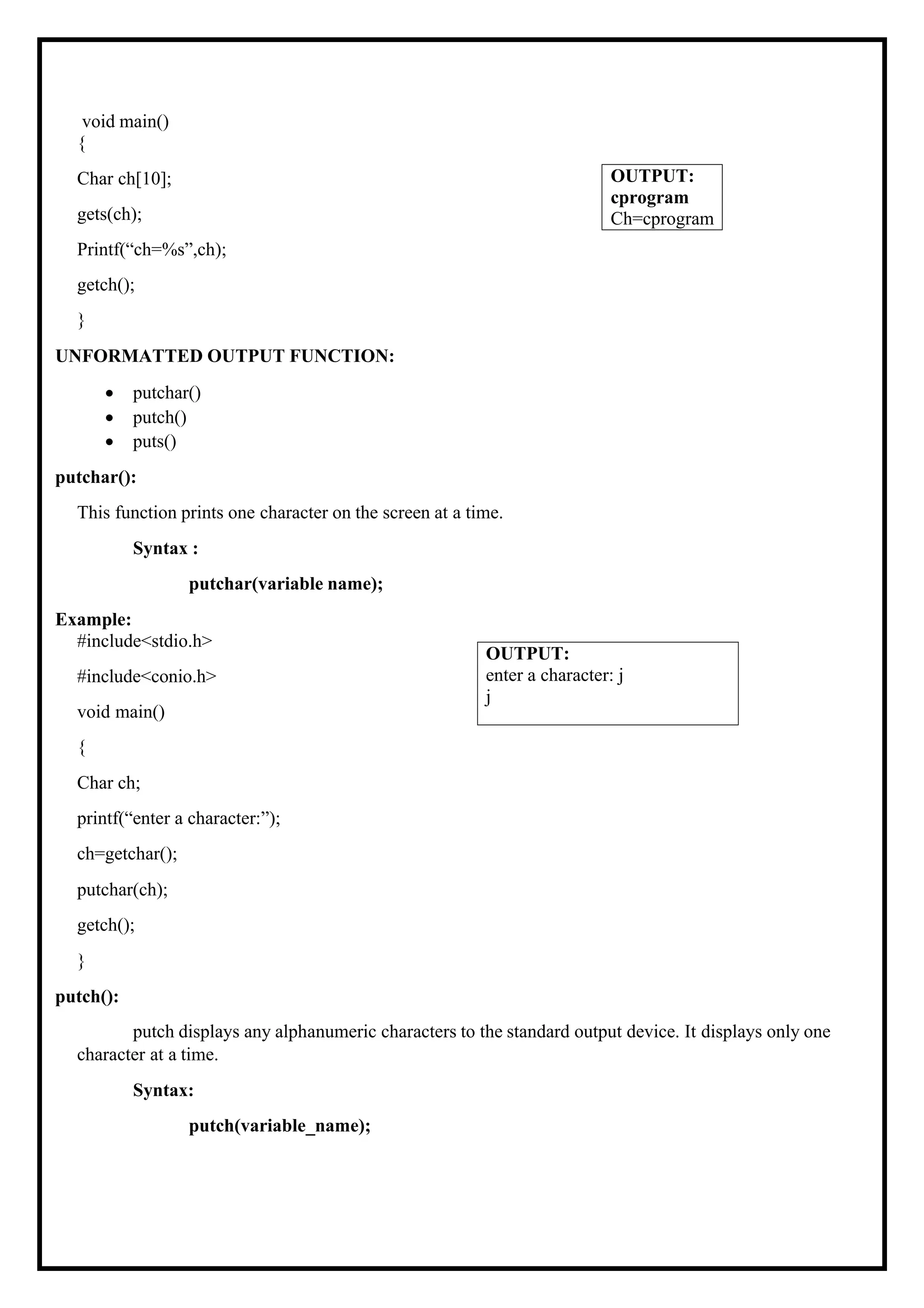 void main() { Char ch[10]; gets(ch); Printf(“ch=%s”,ch); getch(); } UNFORMATTED OUTPUT FUNCTION: • putchar() • putch() • puts() putchar(): This function prints one character on the screen at a time. Syntax : putchar(variable name); Example: #include<stdio.h> #include<conio.h> void main() { Char ch; printf(“enter a character:”); ch=getchar(); putchar(ch); getch(); } putch(): putch displays any alphanumeric characters to the standard output device. It displays only one character at a time. Syntax: putch(variable_name); OUTPUT: enter a character: j j OUTPUT: cprogram Ch=cprogram 