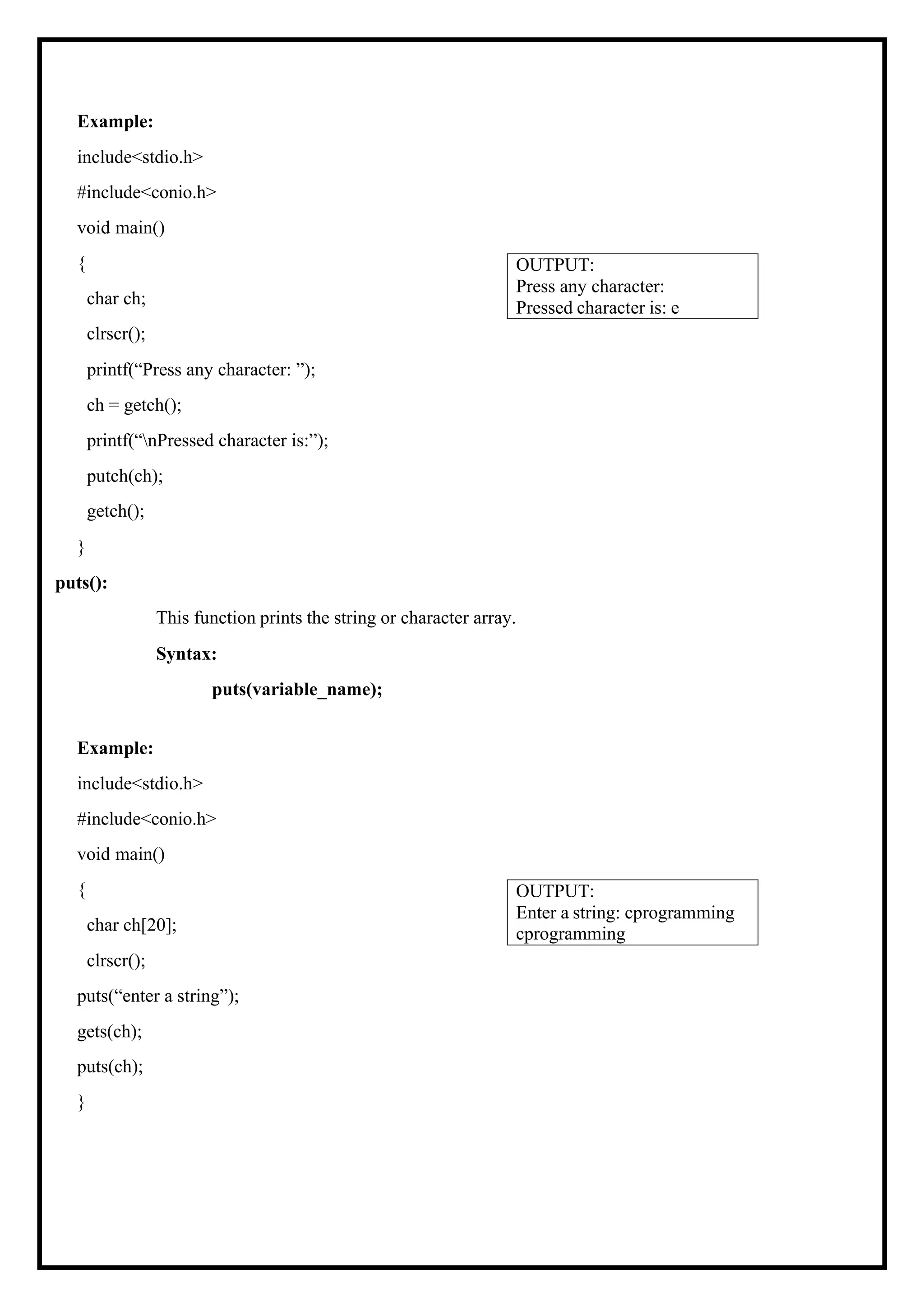 Example: include<stdio.h> #include<conio.h> void main() { char ch; clrscr(); printf(“Press any character: ”); ch = getch(); printf(“nPressed character is:”); putch(ch); getch(); } puts(): This function prints the string or character array. Syntax: puts(variable_name); Example: include<stdio.h> #include<conio.h> void main() { char ch[20]; clrscr(); puts(“enter a string”); gets(ch); puts(ch); } OUTPUT: Enter a string: cprogramming cprogramming OUTPUT: Press any character: Pressed character is: e 