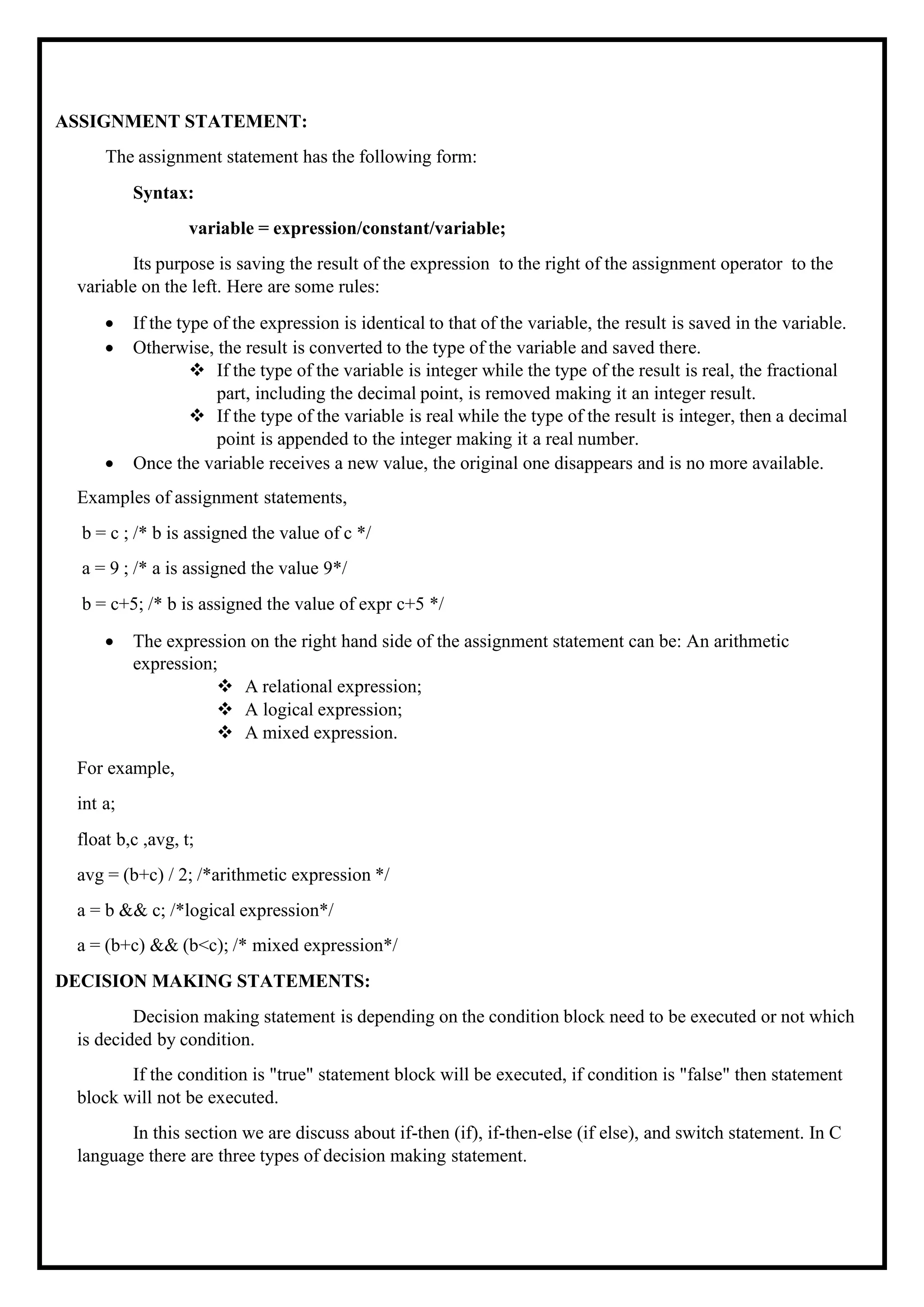 ASSIGNMENT STATEMENT: The assignment statement has the following form: Syntax: variable = expression/constant/variable; Its purpose is saving the result of the expression to the right of the assignment operator to the variable on the left. Here are some rules: • If the type of the expression is identical to that of the variable, the result is saved in the variable. • Otherwise, the result is converted to the type of the variable and saved there. ❖ If the type of the variable is integer while the type of the result is real, the fractional part, including the decimal point, is removed making it an integer result. ❖ If the type of the variable is real while the type of the result is integer, then a decimal point is appended to the integer making it a real number. • Once the variable receives a new value, the original one disappears and is no more available. Examples of assignment statements, b = c ; /* b is assigned the value of c */ a = 9 ; /* a is assigned the value 9*/ b = c+5; /* b is assigned the value of expr c+5 */ • The expression on the right hand side of the assignment statement can be: An arithmetic expression; ❖ A relational expression; ❖ A logical expression; ❖ A mixed expression. For example, int a; float b,c ,avg, t; avg = (b+c) / 2; /*arithmetic expression */ a = b && c; /*logical expression*/ a = (b+c) && (b<c); /* mixed expression*/ DECISION MAKING STATEMENTS: Decision making statement is depending on the condition block need to be executed or not which is decided by condition. If the condition is "true" statement block will be executed, if condition is "false" then statement block will not be executed. In this section we are discuss about if-then (if), if-then-else (if else), and switch statement. In C language there are three types of decision making statement. 