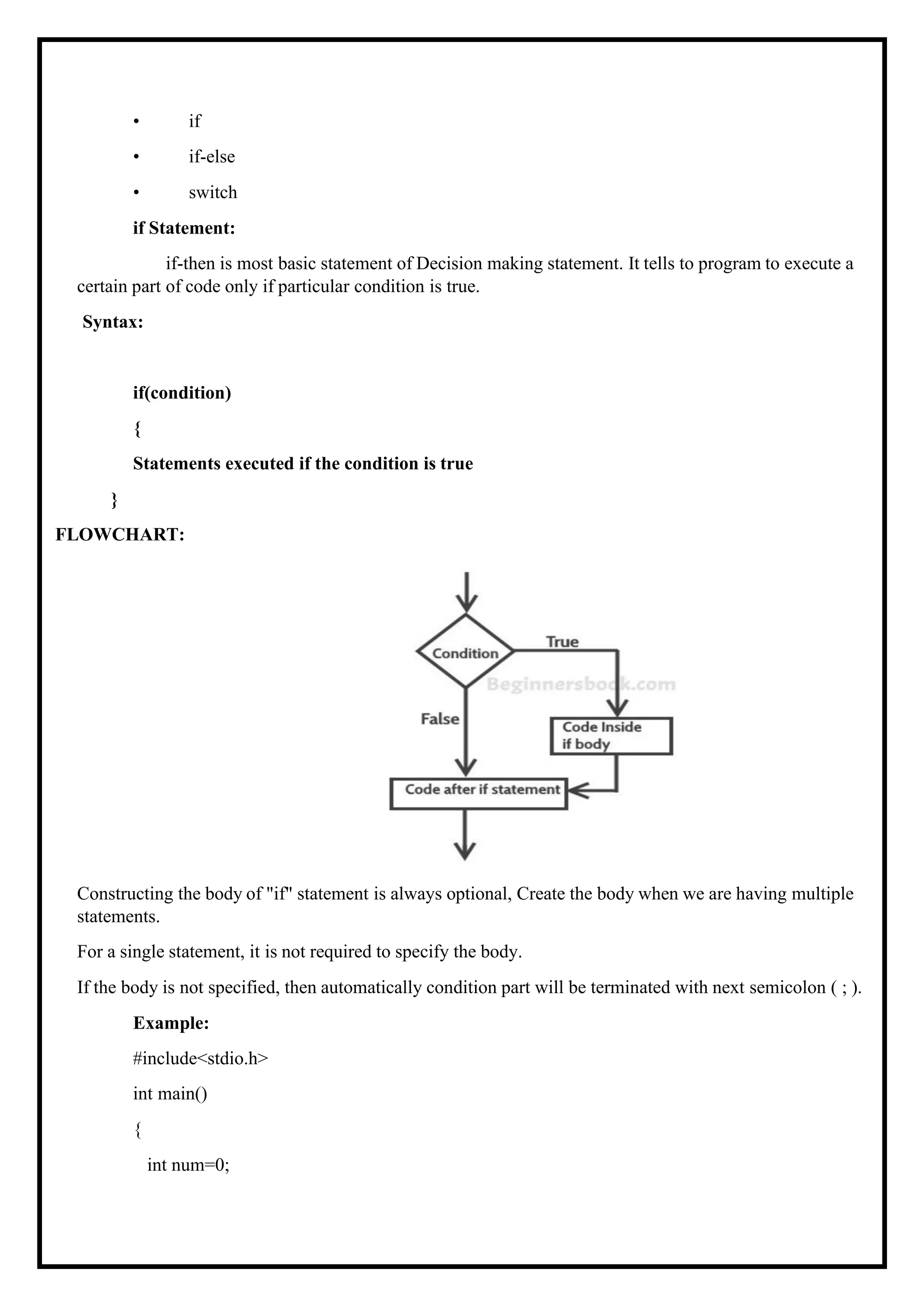 • if • if-else • switch if Statement: if-then is most basic statement of Decision making statement. It tells to program to execute a certain part of code only if particular condition is true. Syntax: if(condition) { Statements executed if the condition is true } FLOWCHART: Constructing the body of "if" statement is always optional, Create the body when we are having multiple statements. For a single statement, it is not required to specify the body. If the body is not specified, then automatically condition part will be terminated with next semicolon ( ; ). Example: #include<stdio.h> int main() { int num=0; 