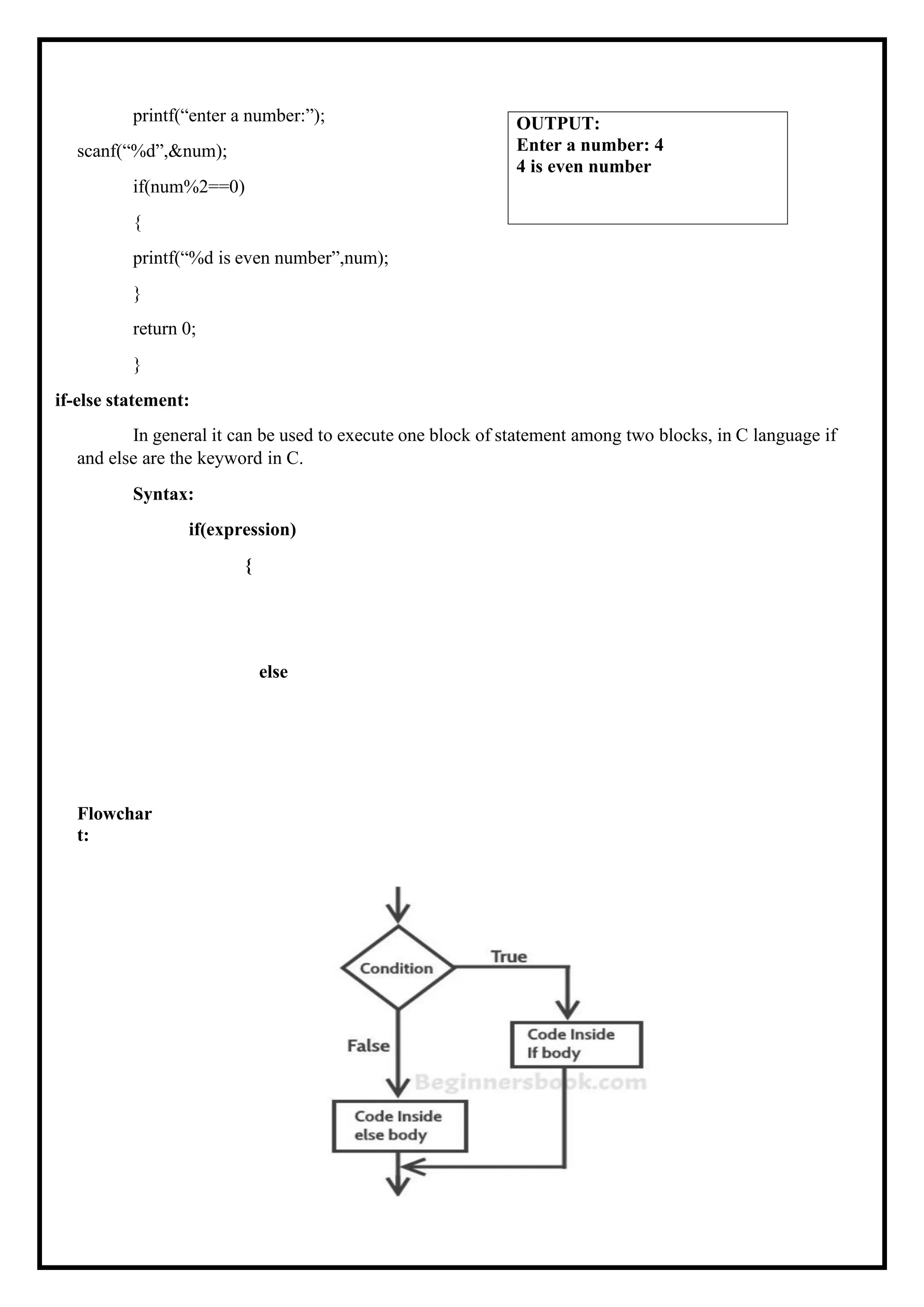 printf(“enter a number:”); scanf(“%d”,&num); if(num%2==0) { printf(“%d is even number”,num); } return 0; } if-else statement: In general it can be used to execute one block of statement among two blocks, in C language if and else are the keyword in C. Syntax: if(expression) { Flowchar t: else OUTPUT: Enter a number: 4 4 is even number 