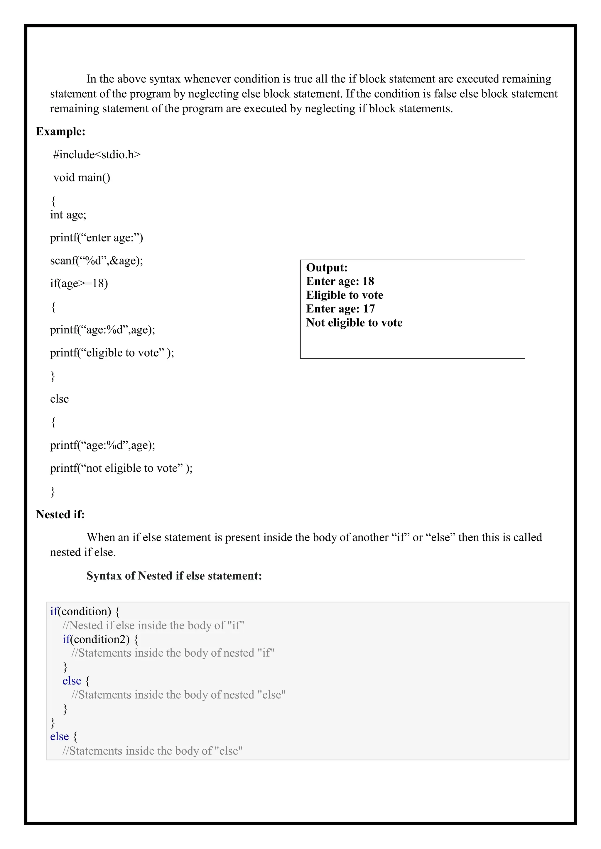 In the above syntax whenever condition is true all the if block statement are executed remaining statement of the program by neglecting else block statement. If the condition is false else block statement remaining statement of the program are executed by neglecting if block statements. Example: #include<stdio.h> void main() { int age; printf(“enter age:”) scanf(“%d”,&age); if(age>=18) { printf(“age:%d”,age); printf(“eligible to vote” ); } else { printf(“age:%d”,age); printf(“not eligible to vote” ); } Nested if: When an if else statement is present inside the body of another “if” or “else” then this is called nested if else. Syntax of Nested if else statement: if(condition) { //Nested if else inside the body of "if" if(condition2) { //Statements inside the body of nested "if" } else { //Statements inside the body of nested "else" } } else { //Statements inside the body of "else" Output: Enter age: 18 Eligible to vote Enter age: 17 Not eligible to vote 