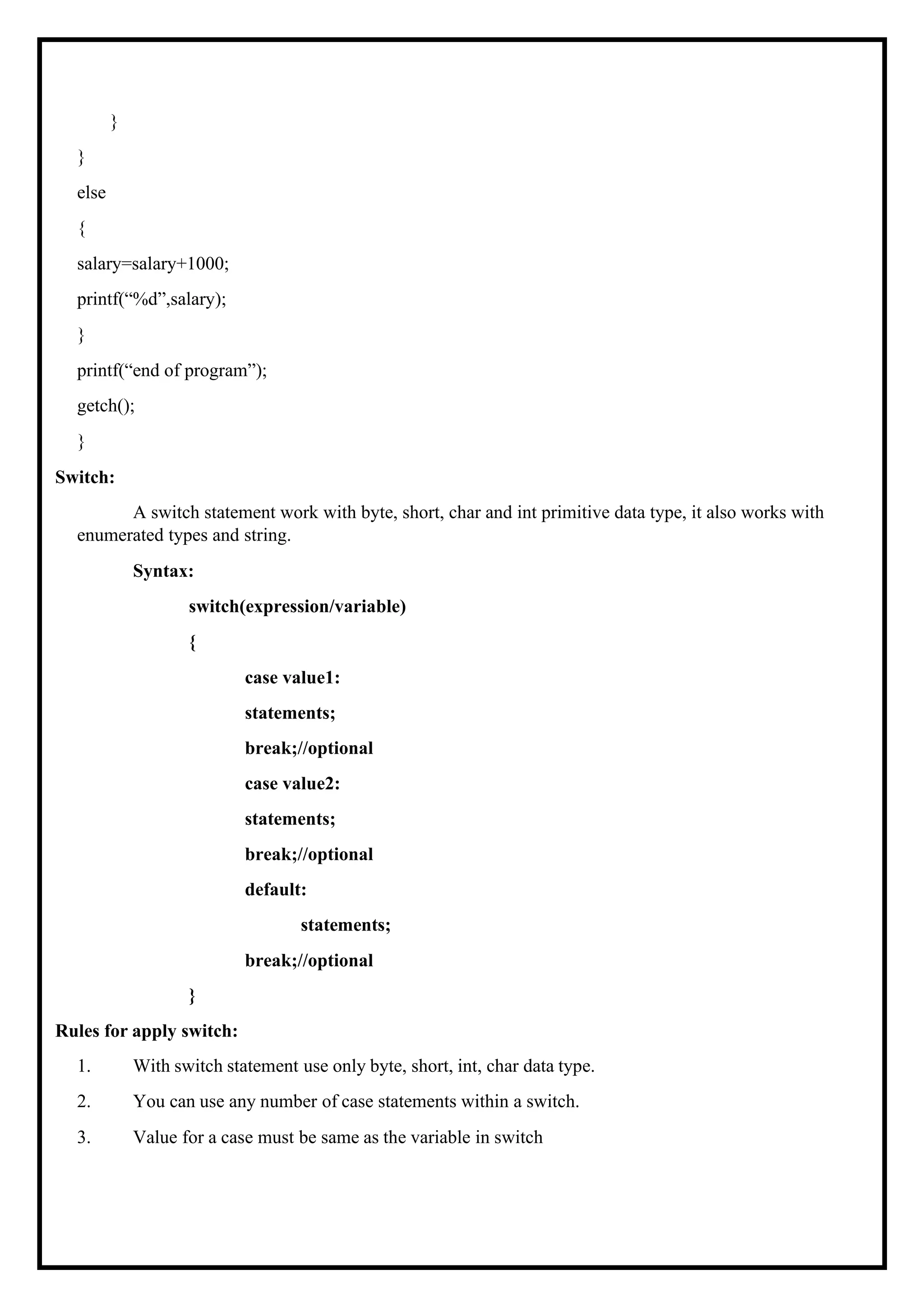 } } else { salary=salary+1000; printf(“%d”,salary); } printf(“end of program”); getch(); } Switch: A switch statement work with byte, short, char and int primitive data type, it also works with enumerated types and string. Syntax: switch(expression/variable) { case value1: statements; break;//optional case value2: statements; break;//optional default: statements; break;//optional } Rules for apply switch: 1. With switch statement use only byte, short, int, char data type. 2. You can use any number of case statements within a switch. 3. Value for a case must be same as the variable in switch 
