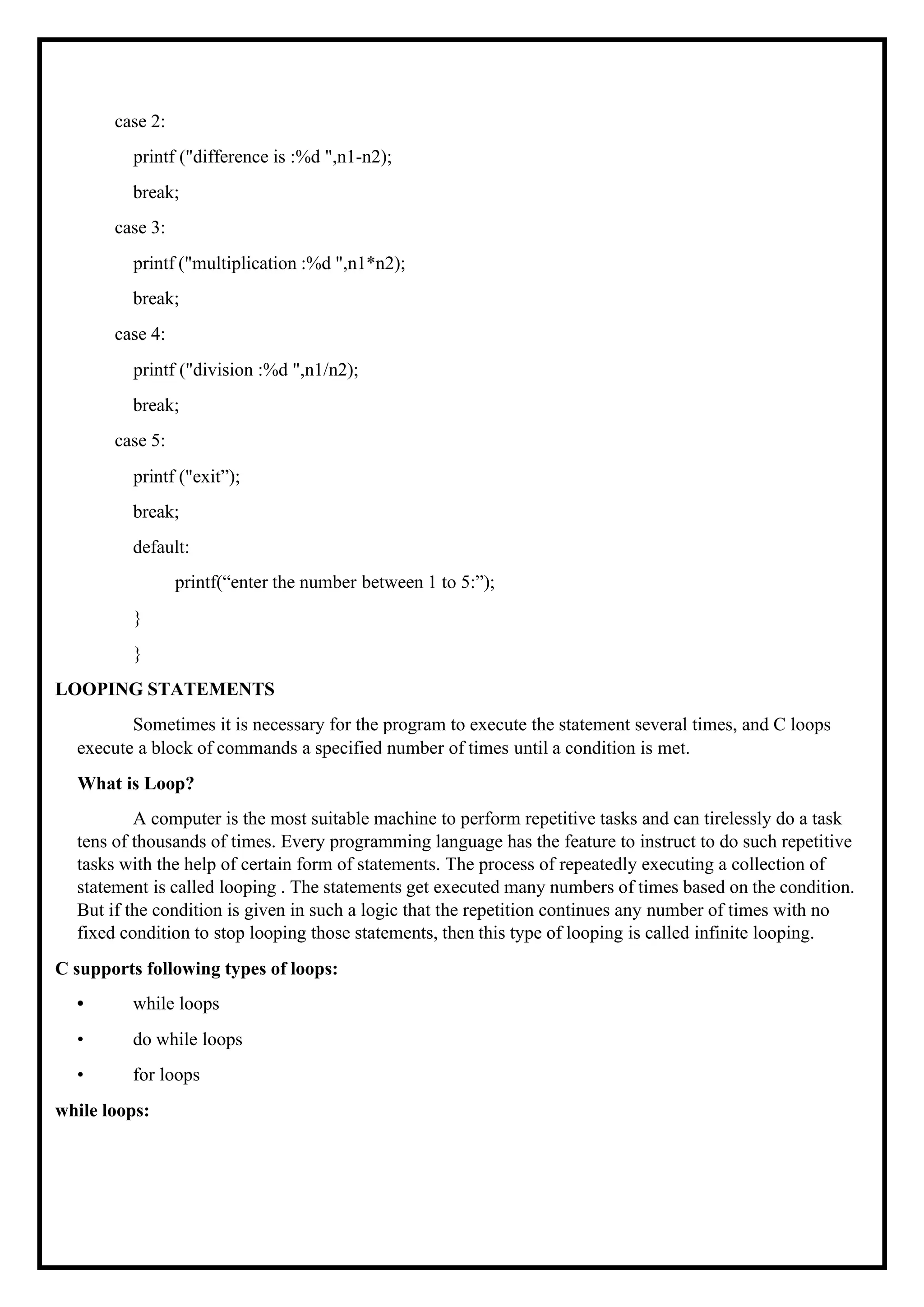 case 2: printf ("difference is :%d ",n1-n2); break; case 3: printf ("multiplication :%d ",n1*n2); break; case 4: printf ("division :%d ",n1/n2); break; case 5: printf ("exit”); break; default: printf(“enter the number between 1 to 5:”); } } LOOPING STATEMENTS Sometimes it is necessary for the program to execute the statement several times, and C loops execute a block of commands a specified number of times until a condition is met. What is Loop? A computer is the most suitable machine to perform repetitive tasks and can tirelessly do a task tens of thousands of times. Every programming language has the feature to instruct to do such repetitive tasks with the help of certain form of statements. The process of repeatedly executing a collection of statement is called looping . The statements get executed many numbers of times based on the condition. But if the condition is given in such a logic that the repetition continues any number of times with no fixed condition to stop looping those statements, then this type of looping is called infinite looping. C supports following types of loops: • while loops • do while loops • for loops while loops: 