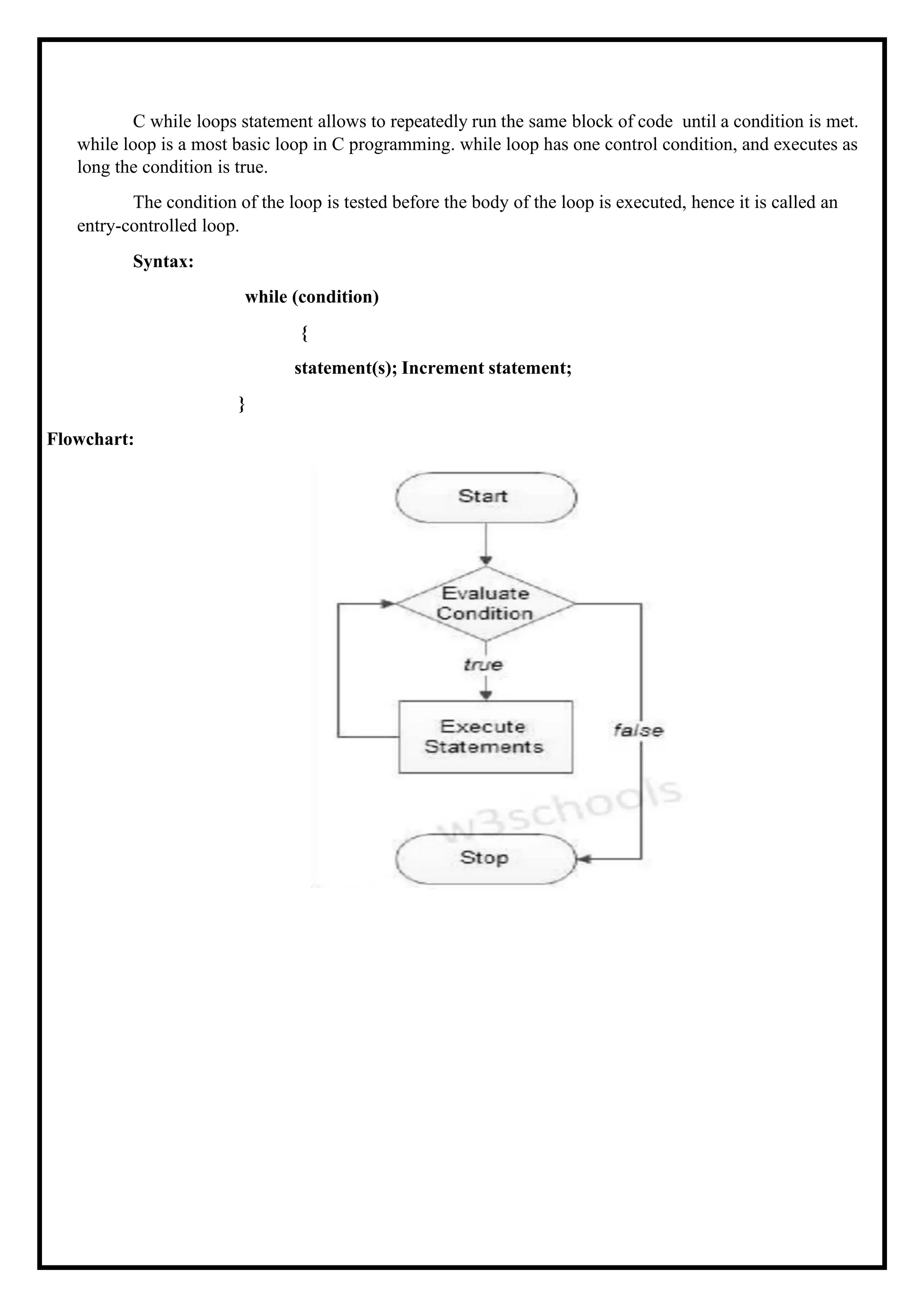 C while loops statement allows to repeatedly run the same block of code until a condition is met. while loop is a most basic loop in C programming. while loop has one control condition, and executes as long the condition is true. The condition of the loop is tested before the body of the loop is executed, hence it is called an entry-controlled loop. Syntax: while (condition) { Flowchart: statement(s); Increment statement; } 