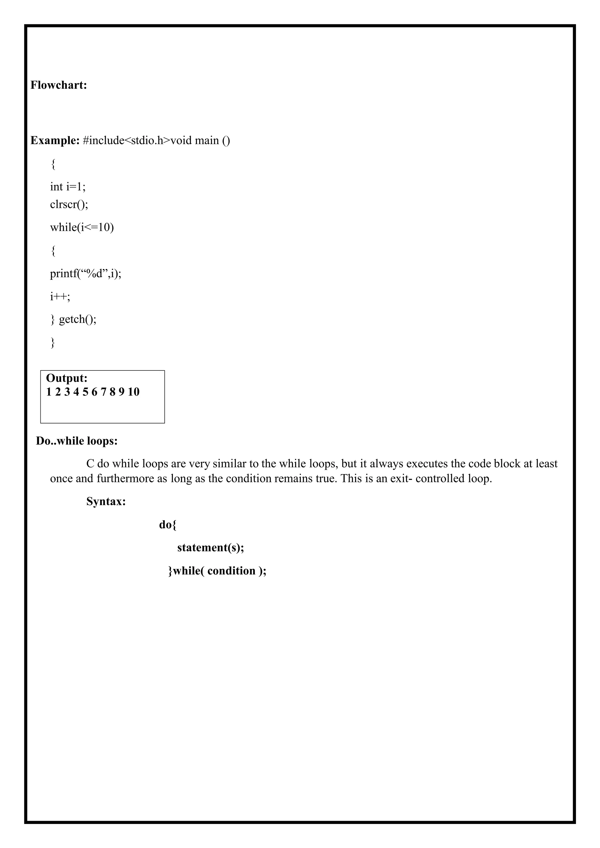 Flowchart: Example: #include<stdio.h>void main () { int i=1; clrscr(); while(i<=10) { printf(“%d”,i); i++; } getch(); } Do..while loops: C do while loops are very similar to the while loops, but it always executes the code block at least once and furthermore as long as the condition remains true. This is an exit- controlled loop. Syntax: do{ statement(s); }while( condition ); Output: 1 2 3 4 5 6 7 8 9 10 