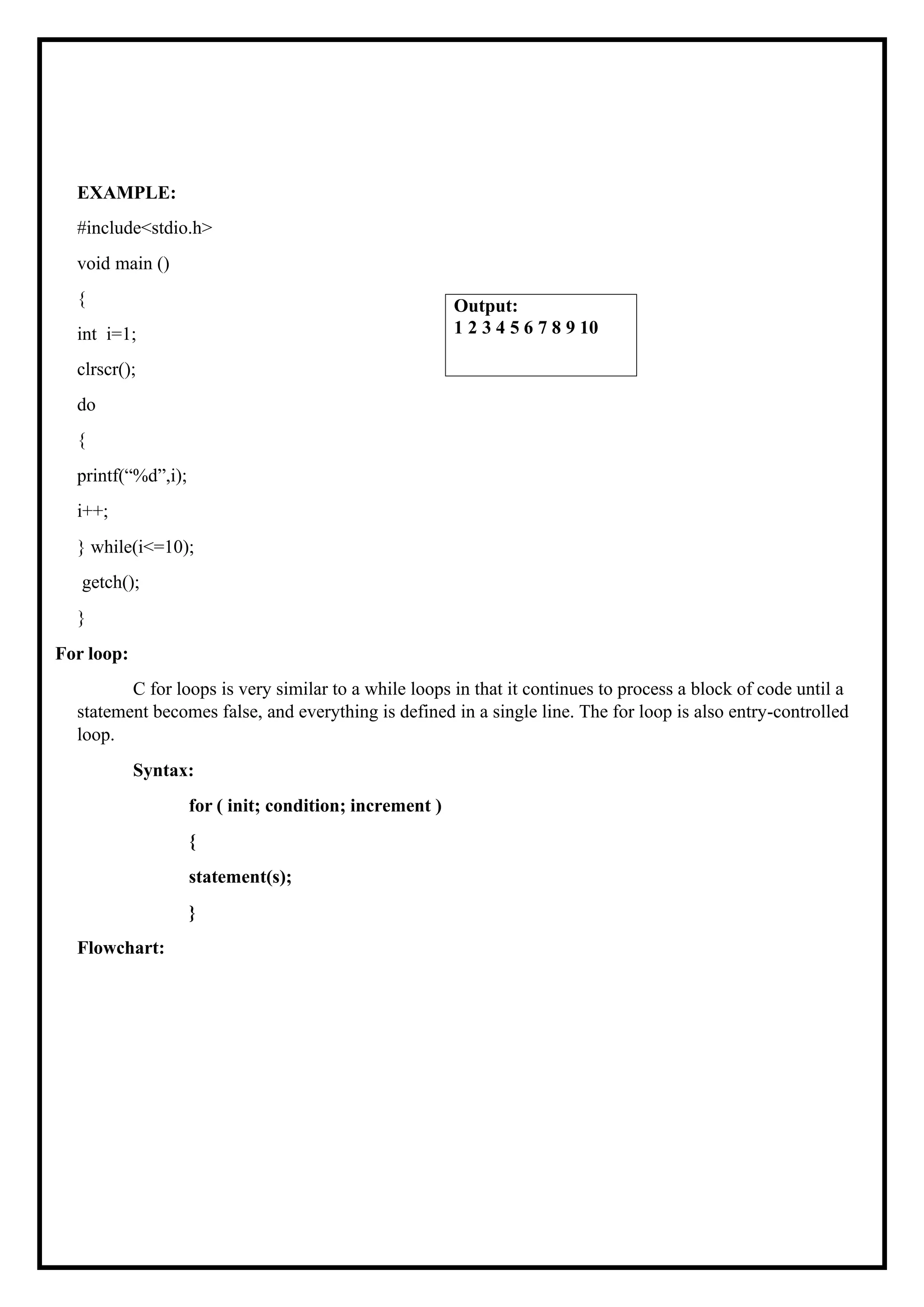 EXAMPLE: #include<stdio.h> void main () { int i=1; clrscr(); do { printf(“%d”,i); i++; } while(i<=10); getch(); } For loop: C for loops is very similar to a while loops in that it continues to process a block of code until a statement becomes false, and everything is defined in a single line. The for loop is also entry-controlled loop. Syntax: for ( init; condition; increment ) { statement(s); } Flowchart: Output: 1 2 3 4 5 6 7 8 9 10 