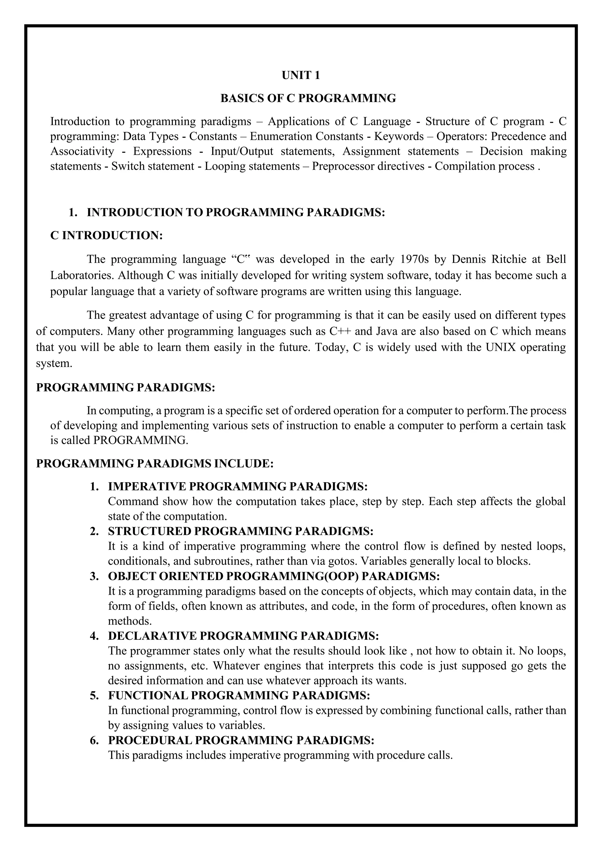 UNIT 1 BASICS OF C PROGRAMMING Introduction to programming paradigms – Applications of C Language - Structure of C program - C programming: Data Types - Constants – Enumeration Constants - Keywords – Operators: Precedence and Associativity - Expressions - Input/Output statements, Assignment statements – Decision making statements - Switch statement - Looping statements – Preprocessor directives - Compilation process . 1. INTRODUCTION TO PROGRAMMING PARADIGMS: C INTRODUCTION: The programming language “C‟ was developed in the early 1970s by Dennis Ritchie at Bell Laboratories. Although C was initially developed for writing system software, today it has become such a popular language that a variety of software programs are written using this language. The greatest advantage of using C for programming is that it can be easily used on different types of computers. Many other programming languages such as C++ and Java are also based on C which means that you will be able to learn them easily in the future. Today, C is widely used with the UNIX operating system. PROGRAMMING PARADIGMS: In computing, a program is a specific set of ordered operation for a computer to perform.The process of developing and implementing various sets of instruction to enable a computer to perform a certain task is called PROGRAMMING. PROGRAMMING PARADIGMS INCLUDE: 1. IMPERATIVE PROGRAMMING PARADIGMS: Command show how the computation takes place, step by step. Each step affects the global state of the computation. 2. STRUCTURED PROGRAMMING PARADIGMS: It is a kind of imperative programming where the control flow is defined by nested loops, conditionals, and subroutines, rather than via gotos. Variables generally local to blocks. 3. OBJECT ORIENTED PROGRAMMING(OOP) PARADIGMS: It is a programming paradigms based on the concepts of objects, which may contain data, in the form of fields, often known as attributes, and code, in the form of procedures, often known as methods. 4. DECLARATIVE PROGRAMMING PARADIGMS: The programmer states only what the results should look like , not how to obtain it. No loops, no assignments, etc. Whatever engines that interprets this code is just supposed go gets the desired information and can use whatever approach its wants. 5. FUNCTIONAL PROGRAMMING PARADIGMS: In functional programming, control flow is expressed by combining functional calls, rather than by assigning values to variables. 6. PROCEDURAL PROGRAMMING PARADIGMS: This paradigms includes imperative programming with procedure calls. 