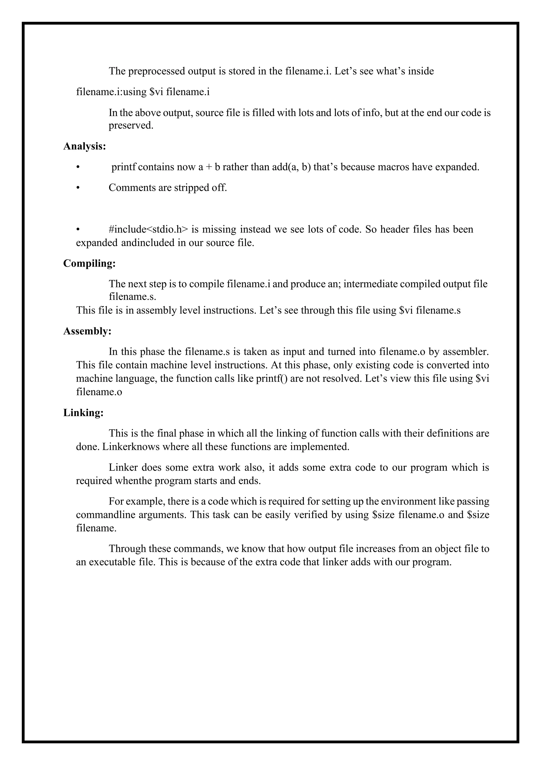 The preprocessed output is stored in the filename.i. Let’s see what’s inside filename.i:using $vi filename.i In the above output, source file is filled with lots and lots of info, but at the end our code is preserved. Analysis: • printf contains now a + b rather than add(a, b) that’s because macros have expanded. • Comments are stripped off. • #include<stdio.h> is missing instead we see lots of code. So header files has been expanded andincluded in our source file. Compiling: The next step is to compile filename.i and produce an; intermediate compiled output file filename.s. This file is in assembly level instructions. Let’s see through this file using $vi filename.s Assembly: In this phase the filename.s is taken as input and turned into filename.o by assembler. This file contain machine level instructions. At this phase, only existing code is converted into machine language, the function calls like printf() are not resolved. Let’s view this file using $vi filename.o Linking: This is the final phase in which all the linking of function calls with their definitions are done. Linkerknows where all these functions are implemented. Linker does some extra work also, it adds some extra code to our program which is required whenthe program starts and ends. For example, there is a code which is required for setting up the environment like passing commandline arguments. This task can be easily verified by using $size filename.o and $size filename. Through these commands, we know that how output file increases from an object file to an executable file. This is because of the extra code that linker adds with our program. 