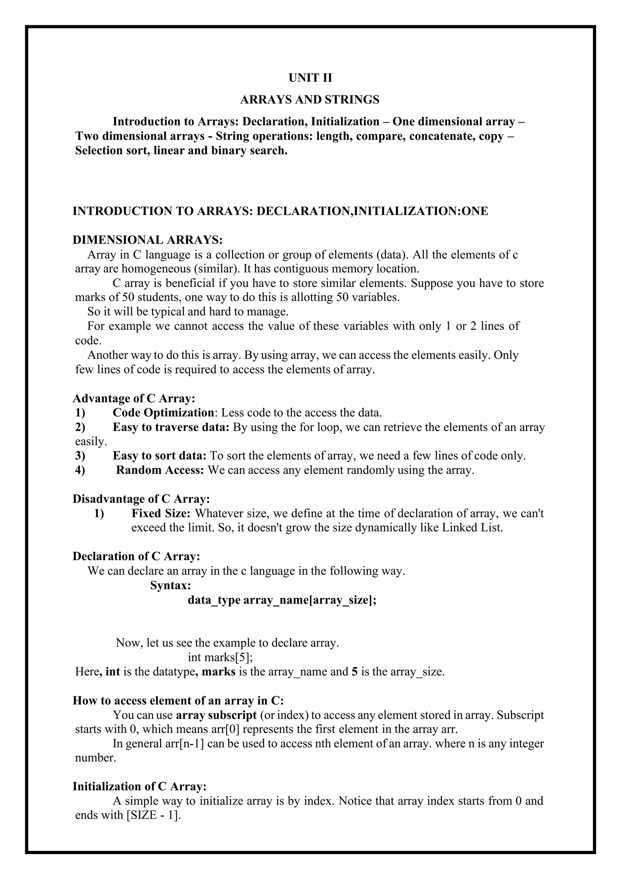 UNIT II ARRAYS AND STRINGS Introduction to Arrays: Declaration, Initialization – One dimensional array – Two dimensional arrays - String operations: length, compare, concatenate, copy – Selection sort, linear and binary search. INTRODUCTION TO ARRAYS: DECLARATION,INITIALIZATION:ONE DIMENSIONAL ARRAYS: Array in C language is a collection or group of elements (data). All the elements of c array are homogeneous (similar). It has contiguous memory location. C array is beneficial if you have to store similar elements. Suppose you have to store marks of 50 students, one way to do this is allotting 50 variables. So it will be typical and hard to manage. For example we cannot access the value of these variables with only 1 or 2 lines of code. Another way to do this is array. By using array, we can access the elements easily. Only few lines of code is required to access the elements of array. Advantage of C Array: 1) Code Optimization: Less code to the access the data. 2) Easy to traverse data: By using the for loop, we can retrieve the elements of an array easily. 3) Easy to sort data: To sort the elements of array, we need a few lines of code only. 4) Random Access: We can access any element randomly using the array. Disadvantage of C Array: 1) Fixed Size: Whatever size, we define at the time of declaration of array, we can't exceed the limit. So, it doesn't grow the size dynamically like Linked List. Declaration of C Array: We can declare an array in the c language in the following way. Syntax: data_type array_name[array_size]; Now, let us see the example to declare array. int marks[5]; Here, int is the datatype, marks is the array_name and 5 is the array_size. How to access element of an array in C: You can use array subscript (or index) to access any element stored in array. Subscript starts with 0, which means arr[0] represents the first element in the array arr. In general arr[n-1] can be used to access nth element of an array. where n is any integer number. Initialization of C Array: A simple way to initialize array is by index. Notice that array index starts from 0 and ends with [SIZE - 1]. 