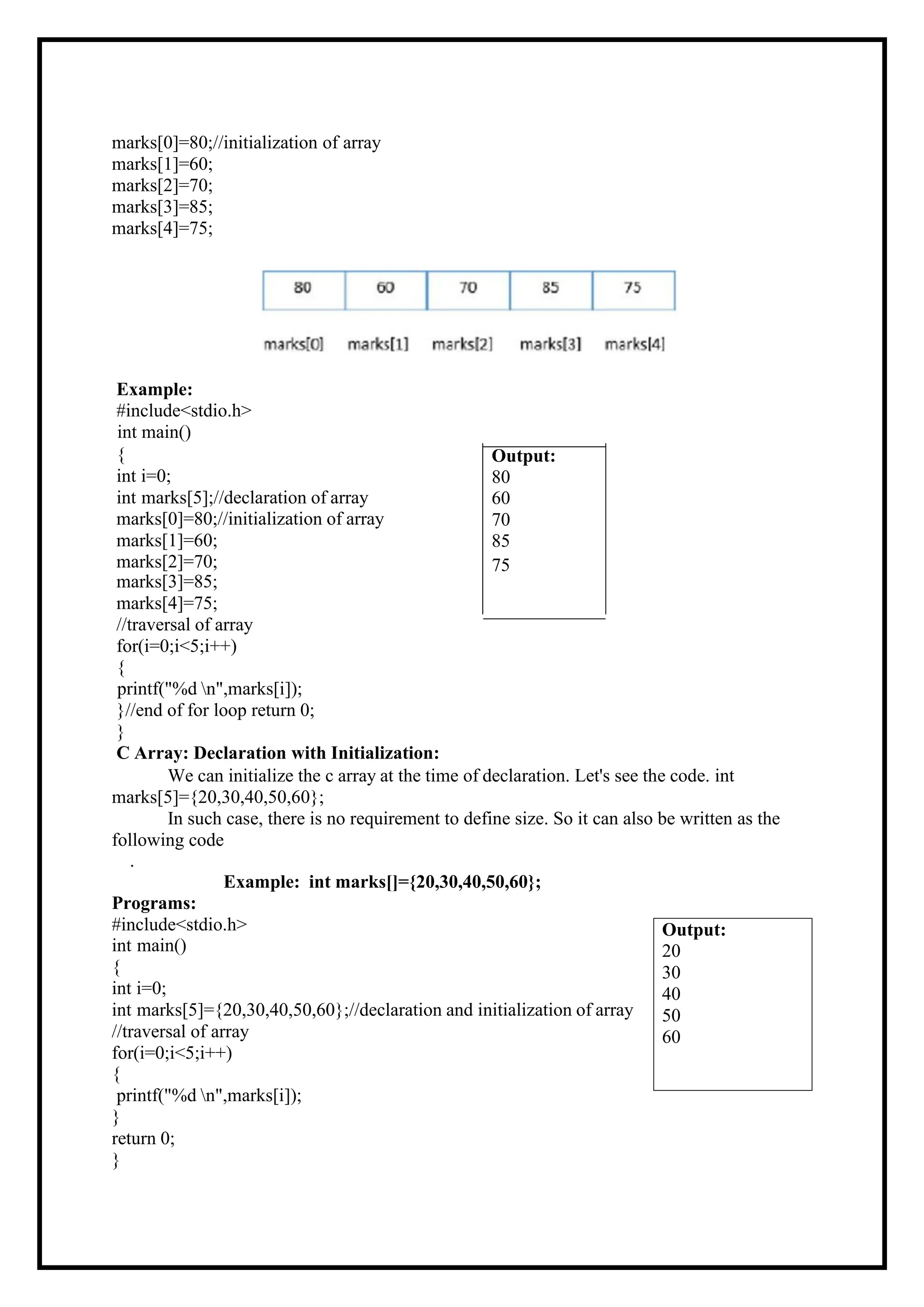 marks[0]=80;//initialization of array marks[1]=60; marks[2]=70; marks[3]=85; marks[4]=75; Example: #include<stdio.h> int main() { Output: int i=0; 80 int marks[5];//declaration of array 60 marks[0]=80;//initialization of array 70 marks[1]=60; 85 marks[2]=70; marks[3]=85; 75 marks[4]=75; //traversal of array for(i=0;i<5;i++) { printf("%d n",marks[i]); }//end of for loop return 0; } C Array: Declaration with Initialization: We can initialize the c array at the time of declaration. Let's see the code. int marks[5]={20,30,40,50,60}; In such case, there is no requirement to define size. So it can also be written as the following code . Example: int marks[]={20,30,40,50,60}; Programs: #include<stdio.h> int main() { int i=0; int marks[5]={20,30,40,50,60};//declaration and initialization of array //traversal of array for(i=0;i<5;i++) { printf("%d n",marks[i]); } return 0; } Output: 20 30 40 50 60 