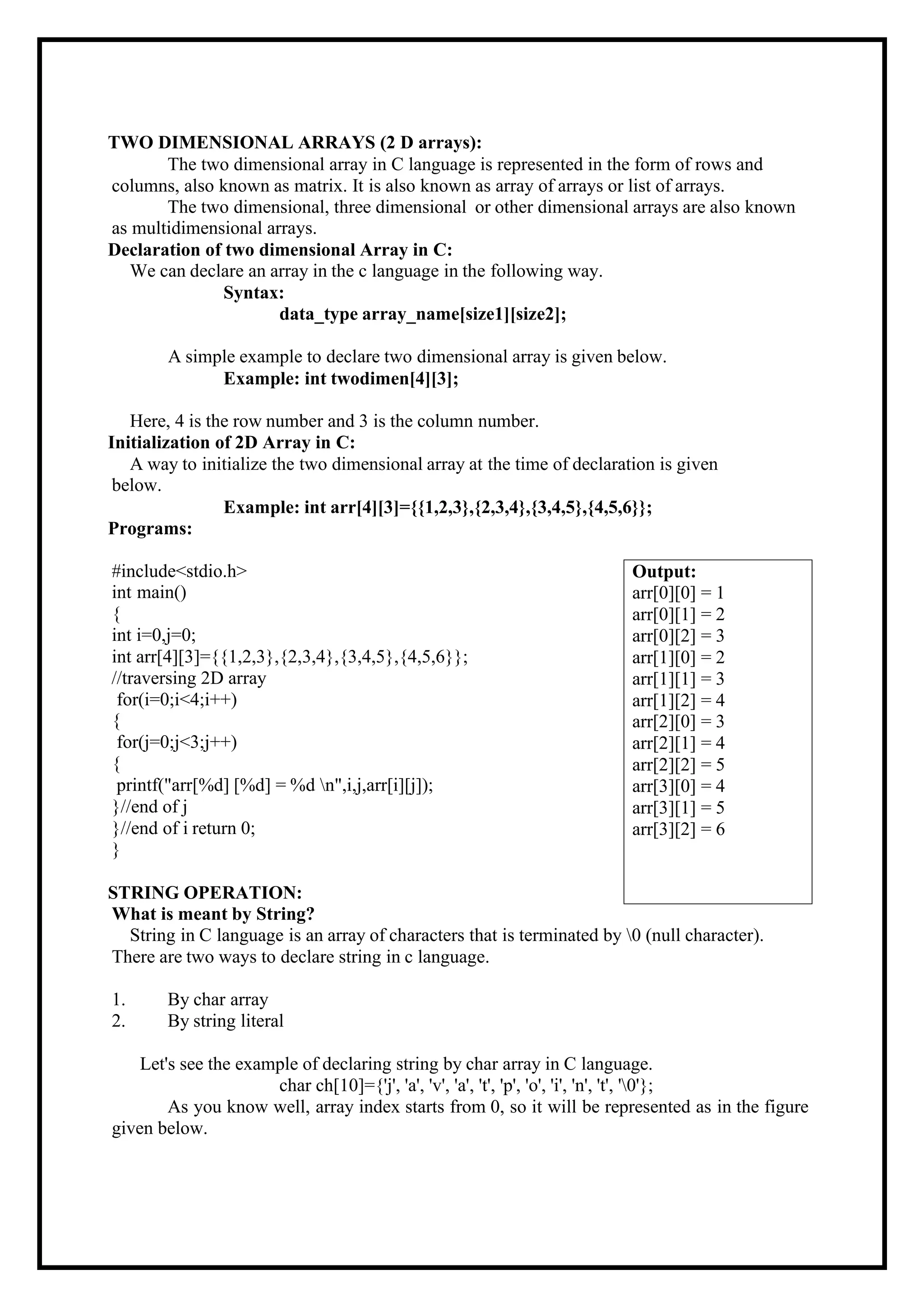 TWO DIMENSIONAL ARRAYS (2 D arrays): The two dimensional array in C language is represented in the form of rows and columns, also known as matrix. It is also known as array of arrays or list of arrays. The two dimensional, three dimensional or other dimensional arrays are also known as multidimensional arrays. Declaration of two dimensional Array in C: We can declare an array in the c language in the following way. Syntax: data_type array_name[size1][size2]; A simple example to declare two dimensional array is given below. Example: int twodimen[4][3]; Here, 4 is the row number and 3 is the column number. Initialization of 2D Array in C: A way to initialize the two dimensional array at the time of declaration is given below. Programs: Example: int arr[4][3]={{1,2,3},{2,3,4},{3,4,5},{4,5,6}}; #include<stdio.h> int main() { int i=0,j=0; int arr[4][3]={{1,2,3},{2,3,4},{3,4,5},{4,5,6}}; //traversing 2D array for(i=0;i<4;i++) { for(j=0;j<3;j++) { printf("arr[%d] [%d] = %d n",i,j,arr[i][j]); }//end of j }//end of i return 0; } STRING OPERATION: What is meant by String? String in C language is an array of characters that is terminated by 0 (null character). There are two ways to declare string in c language. 1. By char array 2. By string literal Let's see the example of declaring string by char array in C language. char ch[10]={'j', 'a', 'v', 'a', 't', 'p', 'o', 'i', 'n', 't', '0'}; As you know well, array index starts from 0, so it will be represented as in the figure given below. Output: arr[0][0] = 1 arr[0][1] = 2 arr[0][2] = 3 arr[1][0] = 2 arr[1][1] = 3 arr[1][2] = 4 arr[2][0] = 3 arr[2][1] = 4 arr[2][2] = 5 arr[3][0] = 4 arr[3][1] = 5 arr[3][2] = 6 