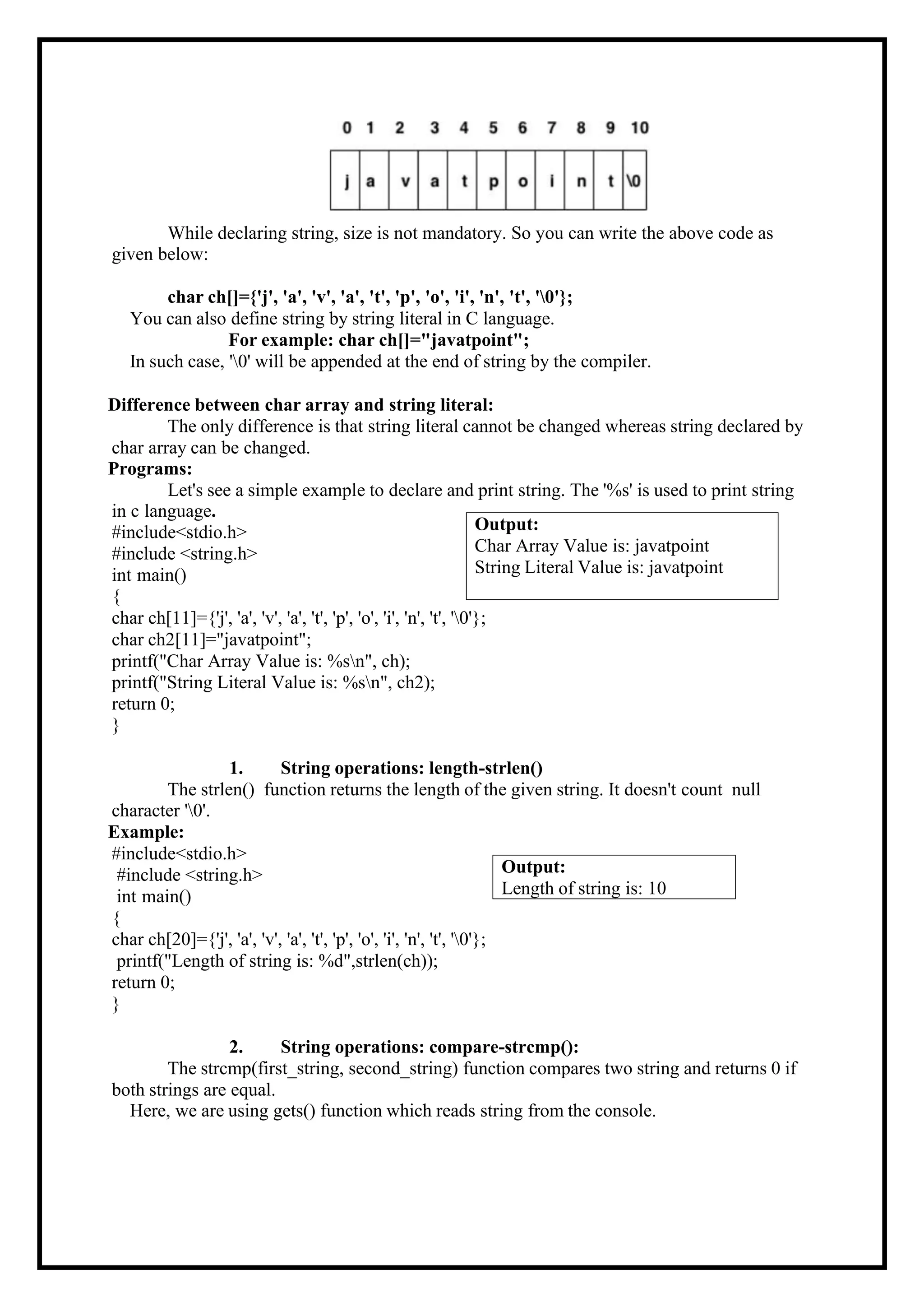 Output: Char Array Value is: javatpoint String Literal Value is: javatpoint While declaring string, size is not mandatory. So you can write the above code as given below: char ch[]={'j', 'a', 'v', 'a', 't', 'p', 'o', 'i', 'n', 't', '0'}; You can also define string by string literal in C language. For example: char ch[]="javatpoint"; In such case, '0' will be appended at the end of string by the compiler. Difference between char array and string literal: The only difference is that string literal cannot be changed whereas string declared by char array can be changed. Programs: Let's see a simple example to declare and print string. The '%s' is used to print string in c language. #include<stdio.h> #include <string.h> int main() { char ch[11]={'j', 'a', 'v', 'a', 't', 'p', 'o', 'i', 'n', 't', '0'}; char ch2[11]="javatpoint"; printf("Char Array Value is: %sn", ch); printf("String Literal Value is: %sn", ch2); return 0; } 1. String operations: length-strlen() The strlen() function returns the length of the given string. It doesn't count null character '0'. Example: #include<stdio.h> #include <string.h> int main() { char ch[20]={'j', 'a', 'v', 'a', 't', 'p', 'o', 'i', 'n', 't', '0'}; printf("Length of string is: %d",strlen(ch)); return 0; } 2. String operations: compare-strcmp(): The strcmp(first_string, second_string) function compares two string and returns 0 if both strings are equal. Here, we are using gets() function which reads string from the console. Output: Length of string is: 10 