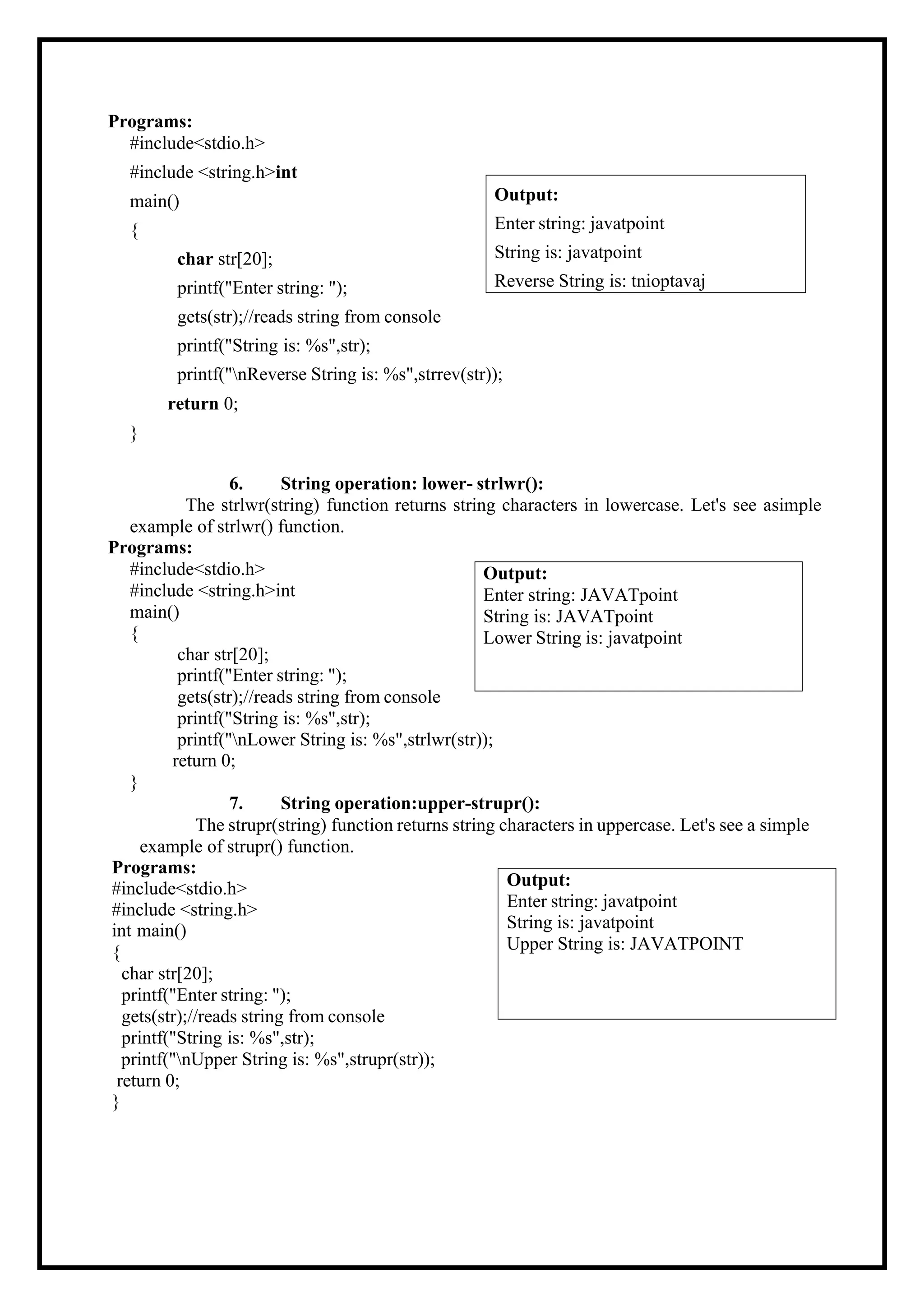 Programs: #include<stdio.h> #include <string.h>int main() { char str[20]; printf("Enter string: "); gets(str);//reads string from console printf("String is: %s",str); printf("nReverse String is: %s",strrev(str)); return 0; } 6. String operation: lower- strlwr(): The strlwr(string) function returns string characters in lowercase. Let's see asimple example of strlwr() function. Programs: #include<stdio.h> #include <string.h>int main() { char str[20]; printf("Enter string: "); gets(str);//reads string from console printf("String is: %s",str); printf("nLower String is: %s",strlwr(str)); return 0; } 7. String operation:upper-strupr(): The strupr(string) function returns string characters in uppercase. Let's see a simple example of strupr() function. Programs: #include<stdio.h> #include <string.h> int main() { char str[20]; printf("Enter string: "); gets(str);//reads string from console printf("String is: %s",str); printf("nUpper String is: %s",strupr(str)); return 0; } Output: Enter string: javatpoint String is: javatpoint Upper String is: JAVATPOINT Output: Enter string: JAVATpoint String is: JAVATpoint Lower String is: javatpoint Output: Enter string: javatpoint String is: javatpoint Reverse String is: tnioptavaj 