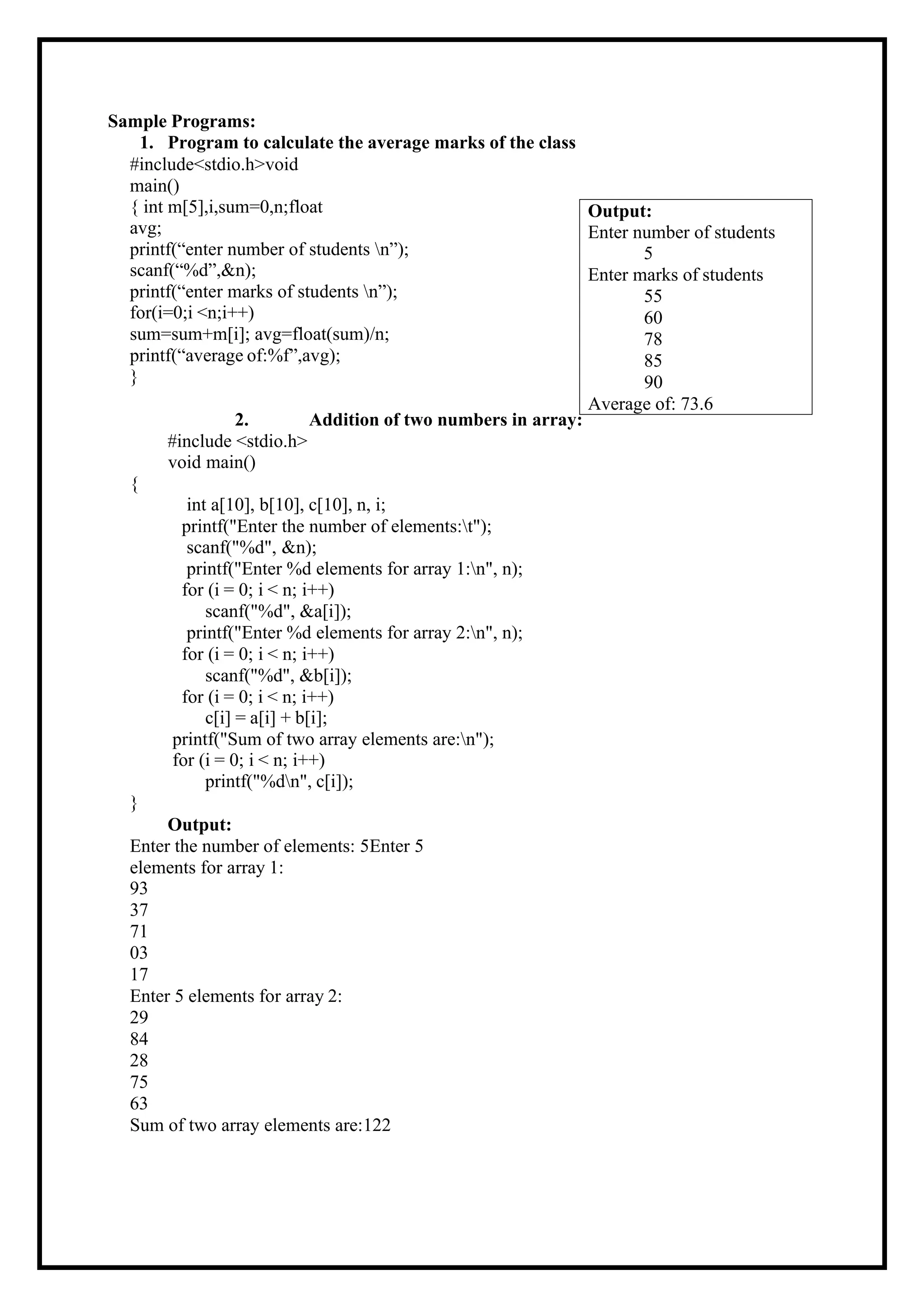 Sample Programs: 1. Program to calculate the average marks of the class #include<stdio.h>void main() { int m[5],i,sum=0,n;float avg; printf(“enter number of students n”); scanf(“%d”,&n); printf(“enter marks of students n”); for(i=0;i <n;i++) sum=sum+m[i]; avg=float(sum)/n; printf(“average of:%f”,avg); } 2. Addition of two numbers in array: #include <stdio.h> void main() { int a[10], b[10], c[10], n, i; printf("Enter the number of elements:t"); scanf("%d", &n); printf("Enter %d elements for array 1:n", n); for (i = 0; i < n; i++) scanf("%d", &a[i]); printf("Enter %d elements for array 2:n", n); for (i = 0; i < n; i++) scanf("%d", &b[i]); for (i = 0; i < n; i++) c[i] = a[i] + b[i]; printf("Sum of two array elements are:n"); for (i = 0; i < n; i++) printf("%dn", c[i]); } Output: Enter the number of elements: 5Enter 5 elements for array 1: 93 37 71 03 17 Enter 5 elements for array 2: 29 84 28 75 63 Sum of two array elements are:122 Output: Enter number of students 5 Enter marks of students 55 60 78 85 90 Average of: 73.6 