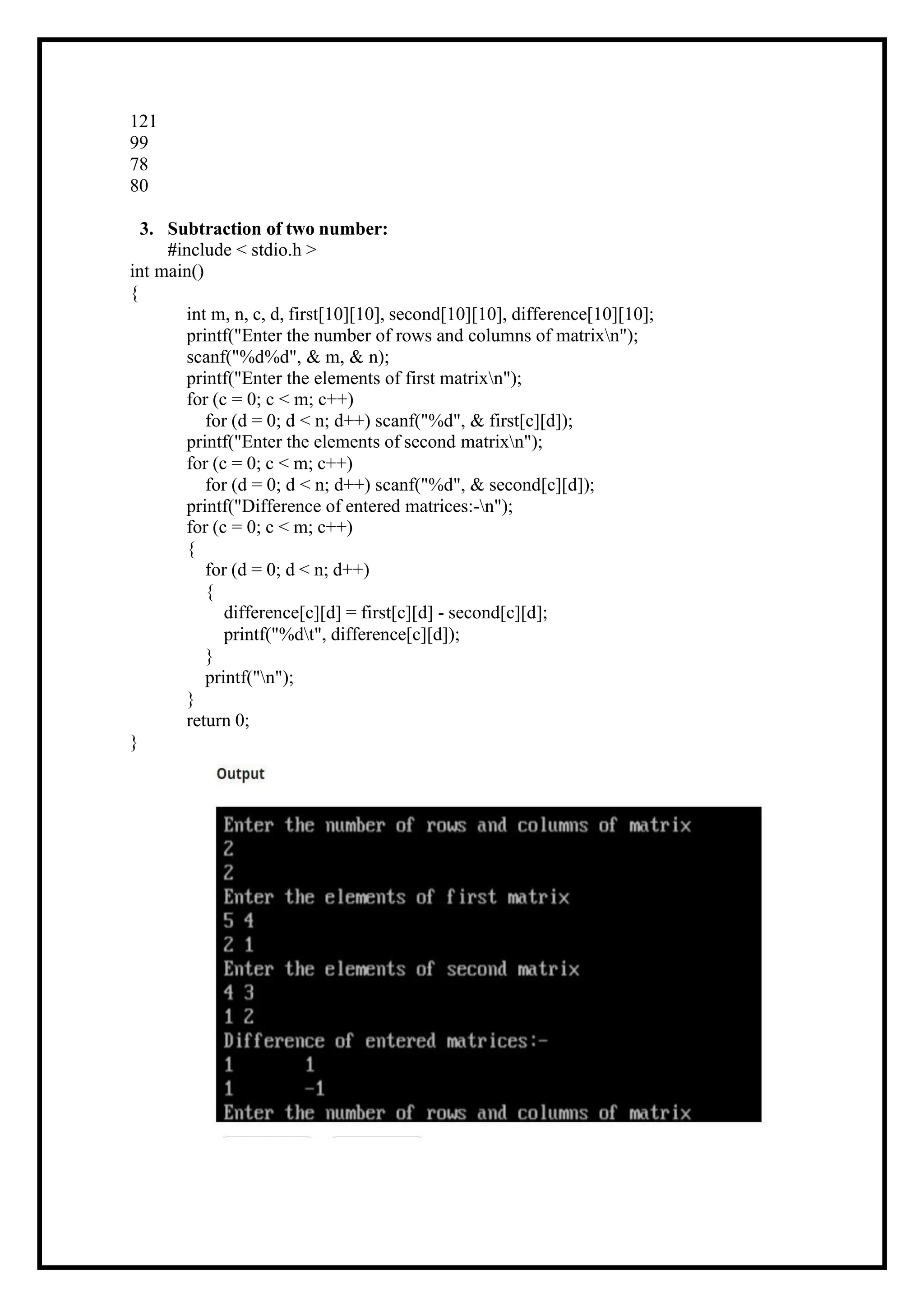 121 99 78 80 3. Subtraction of two number: #include < stdio.h > int main() { int m, n, c, d, first[10][10], second[10][10], difference[10][10]; printf("Enter the number of rows and columns of matrixn"); scanf("%d%d", & m, & n); printf("Enter the elements of first matrixn"); for (c = 0; c < m; c++) for (d = 0; d < n; d++) scanf("%d", & first[c][d]); printf("Enter the elements of second matrixn"); for (c = 0; c < m; c++) for (d = 0; d < n; d++) scanf("%d", & second[c][d]); printf("Difference of entered matrices:-n"); for (c = 0; c < m; c++) { for (d = 0; d < n; d++) { difference[c][d] = first[c][d] - second[c][d]; printf("%dt", difference[c][d]); } printf("n"); } return 0; } 