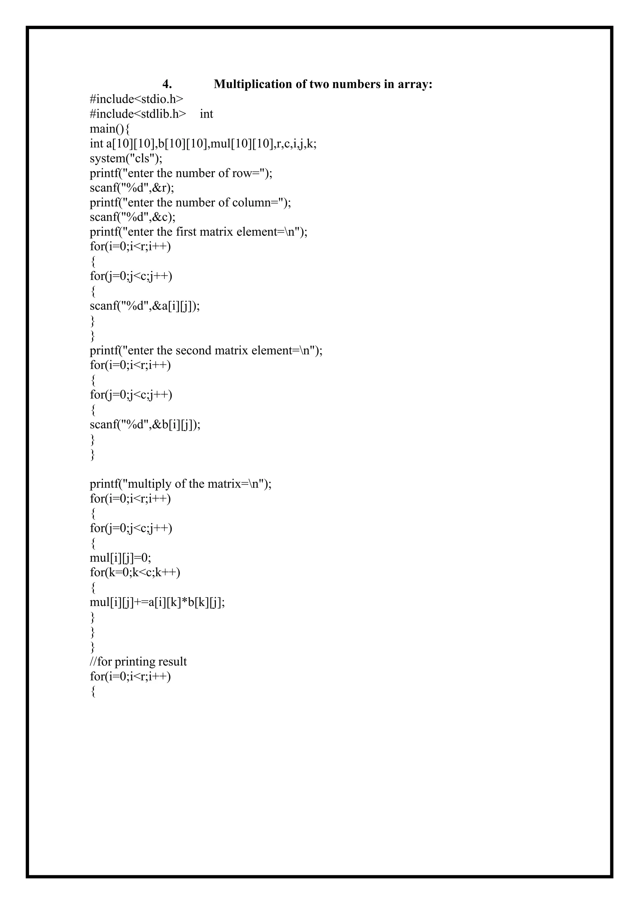 4. Multiplication of two numbers in array: #include<stdio.h> #include<stdlib.h> int main(){ int a[10][10],b[10][10],mul[10][10],r,c,i,j,k; system("cls"); printf("enter the number of row="); scanf("%d",&r); printf("enter the number of column="); scanf("%d",&c); printf("enter the first matrix element=n"); for(i=0;i<r;i++) { for(j=0;j<c;j++) { scanf("%d",&a[i][j]); } } printf("enter the second matrix element=n"); for(i=0;i<r;i++) { for(j=0;j<c;j++) { scanf("%d",&b[i][j]); } } printf("multiply of the matrix=n"); for(i=0;i<r;i++) { for(j=0;j<c;j++) { mul[i][j]=0; for(k=0;k<c;k++) { mul[i][j]+=a[i][k]*b[k][j]; } } } //for printing result for(i=0;i<r;i++) { 