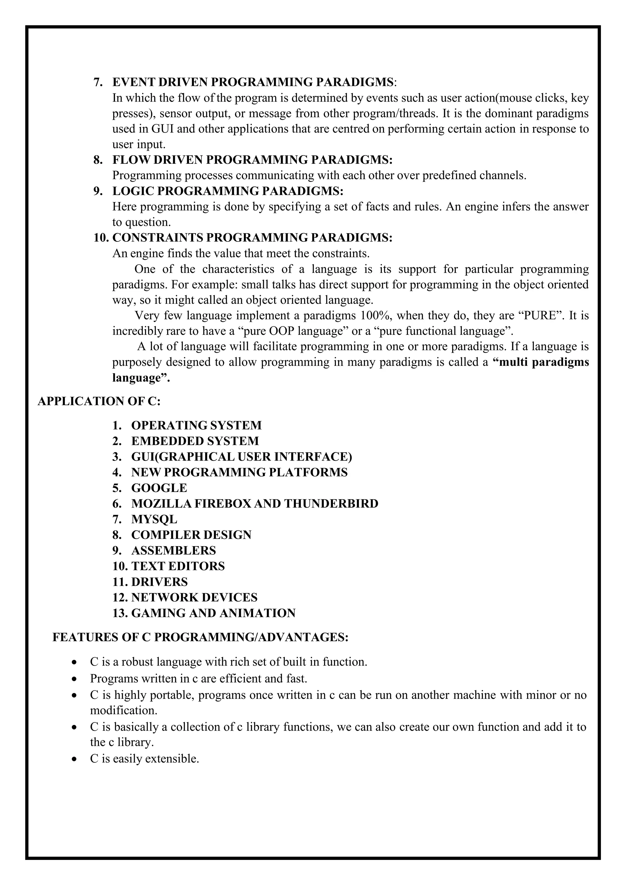 7. EVENT DRIVEN PROGRAMMING PARADIGMS: In which the flow of the program is determined by events such as user action(mouse clicks, key presses), sensor output, or message from other program/threads. It is the dominant paradigms used in GUI and other applications that are centred on performing certain action in response to user input. 8. FLOW DRIVEN PROGRAMMING PARADIGMS: Programming processes communicating with each other over predefined channels. 9. LOGIC PROGRAMMING PARADIGMS: Here programming is done by specifying a set of facts and rules. An engine infers the answer to question. 10. CONSTRAINTS PROGRAMMING PARADIGMS: An engine finds the value that meet the constraints. One of the characteristics of a language is its support for particular programming paradigms. For example: small talks has direct support for programming in the object oriented way, so it might called an object oriented language. Very few language implement a paradigms 100%, when they do, they are “PURE”. It is incredibly rare to have a “pure OOP language” or a “pure functional language”. A lot of language will facilitate programming in one or more paradigms. If a language is purposely designed to allow programming in many paradigms is called a “multi paradigms language”. APPLICATION OF C: 1. OPERATING SYSTEM 2. EMBEDDED SYSTEM 3. GUI(GRAPHICAL USER INTERFACE) 4. NEW PROGRAMMING PLATFORMS 5. GOOGLE 6. MOZILLA FIREBOX AND THUNDERBIRD 7. MYSQL 8. COMPILER DESIGN 9. ASSEMBLERS 10. TEXT EDITORS 11. DRIVERS 12. NETWORK DEVICES 13. GAMING AND ANIMATION FEATURES OF C PROGRAMMING/ADVANTAGES: • C is a robust language with rich set of built in function. • Programs written in c are efficient and fast. • C is highly portable, programs once written in c can be run on another machine with minor or no modification. • C is basically a collection of c library functions, we can also create our own function and add it to the c library. • C is easily extensible. 