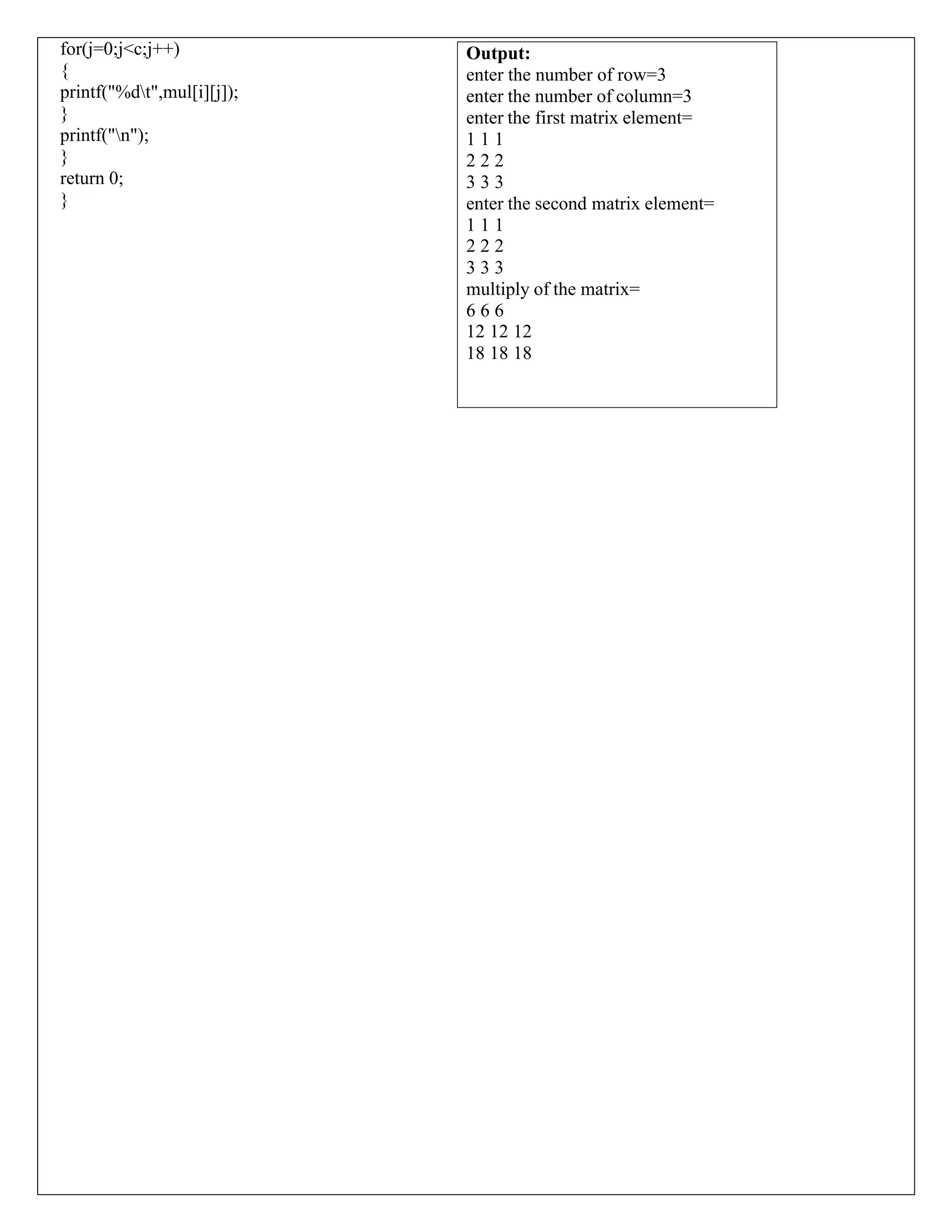 for(j=0;j<c;j++) { printf("%dt",mul[i][j]); } printf("n"); } return 0; } Output: enter the number of row=3 enter the number of column=3 enter the first matrix element= 1 1 1 2 2 2 3 3 3 enter the second matrix element= 1 1 1 2 2 2 3 3 3 multiply of the matrix= 6 6 6 12 12 12 18 18 18 